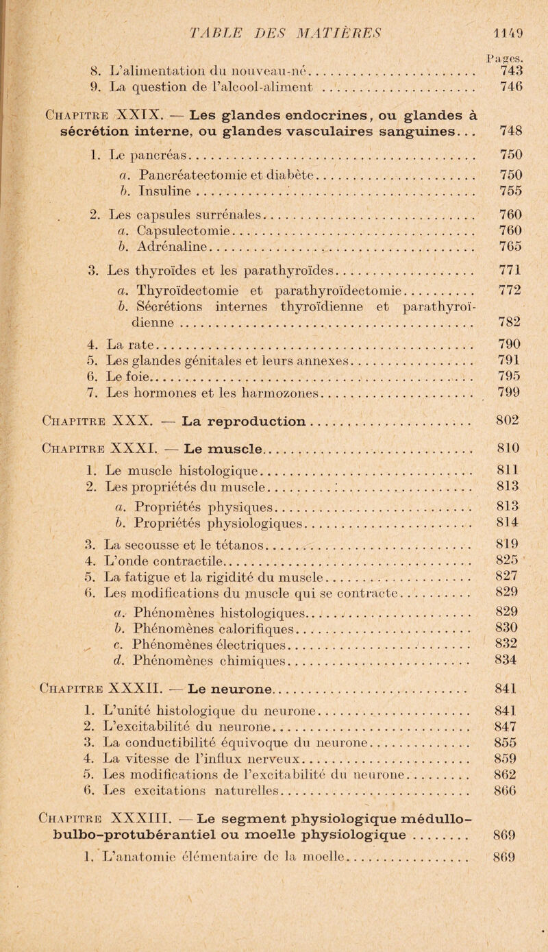 Pages. 8. L’alimentation du nouveau-né... 743 9. La question de l’alcool-aliment . 746 Chapitre XXIX. — Lés glandes endocrines, ou glandes à sécrétion interne, ou glandes vasculaires sanguines... 748 1. Le pancréas... 750 a. Pancréatectomie et diabète. 750 b. Insuline..'. 755 2. Les capsules surrénales. 760 a. Capsulectomie. 760 b. Adrénaline. 765 3. Les thyroïdes et les parathyroïdes. 771 a. Thyroïdectomie et parathyroïdectomie. 772 b. Sécrétions internes thyroïdienne et parathyroï- dienne. 782 4. La rate. 790 5. Les glandes génitales et leurs annexes. 791 6. Le foie. 795 7. Les hormones et les harmozones. 799 Chapitre XXX. — La reproduction. 802 Chapitre XXXI. — Le muscle. 810 1. Le muscle histologique... 811 2. Les propriétés du muscle.;. 813 a. Propriétés physiques. 813 b. Propriétés physiologiques. 814 3. La secousse et le tétanos. 819 4. L’onde contractile. 825 5. La fatigue et la rigidité du muscle... 827 6. Les modifications du muscle qui se contracte. 829 a. Phénomènes histologiques. 829 b. Phénomènes calorifiques. 830 c. Phénomènes électriques. 832 d. Phénomènes chimiques. 834 Chapitre XXXII. — Le neurone. 841 1. L’unité histologique du neurone. 841 2. L’excitabilité du neurone. 847 3. La conductibilité équivoque du neurone. 855 4. La vitesse de l’influx nerveux. 859 5. Les modifications de l’excitabilité du neurone. 862 6. Les excitations naturelles. 866 Chapitre XXXIII. — Le segment physiologique médullo- bulbo-protubérantiel ou moelle physiologique. 869 1. L’anatomie élémentaire de la moelle. 869