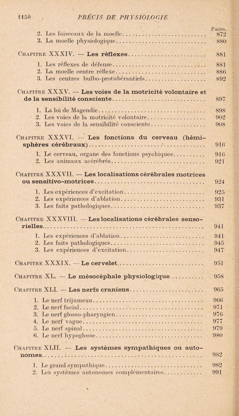 ' , 1 r' Pages. *2. Les faisceaux de la moelle. .. 872 3. La moelle physiologique... 880 Chapitre XXXIV. —- Les réflexes... 881 1. Les réflexes de défense... 881 2. La moelle centre réflexe.. 886 3. Les centres bulbo-protubérantiels. 892 Chapitre XXXV. — Les voies de la motricité volontaire et de la sensibilité consciente... 897 1. La loi de Magendie... 898 2. Les voies de la motricité volontaire. 902 3. Les voies de la sensibilité consciente. 908 Chapitre XXXVI. — Les fonctions du cerveau (hémi¬ sphères cérébraux)... 916 1. Le cerveau, organe des fonctions psychiques. 916 2. Les animaux acérébrés. 921 Chapitre XXXVII. — Les localisations cérébrales motrices ou sensitivo-motrices. 924 1. Les expériences d’excitation.. 925 2. Les expériences d’ablation. 931 3. Les faits pathologiques. 937 Chapitre XXXVIII. —Les localisations cérébrales senso¬ rielles. 941 1. Les expériences d’ablation. 941 2. Les faits pathologiques.. 945 3. Les expériences d’excitation. 947 Chapitre XXXIX. — Le cervelet. 951 Chapitre XL. - Le mésocéphale physiologique. 958 Chapitre XLI. — Les nerfs crâniens. 965 1. Le nerf trijumeau. 966 2. Le nerf facial. 971 3. Le nerf glosso-pharyngien. 976 4. Le nerf vague... 977 5. Le nerf spinal. 979 6. Le nerf hypoglosse. 980 Chapitre XLII. — Les systèmes sympathiques ou auto¬ nomes. 982 1. Le grand sympathique. 982 2. Les systèmes autonomes complémentaires. 991