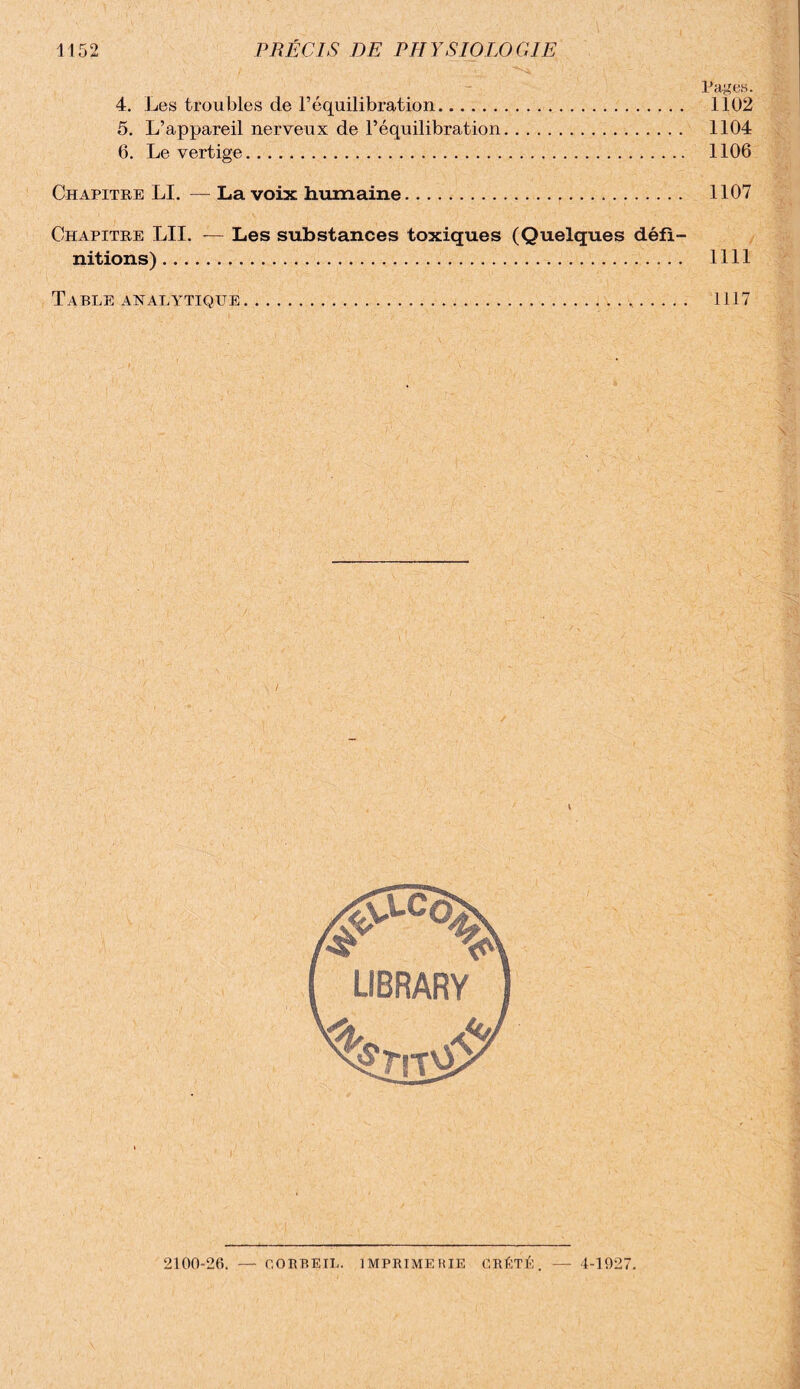 Pages. 4. Les troubles de l’équilibration. 1102 5. L’appareil nerveux de l’équilibration. 1104 6. Le vertige. 1106 Chapitre LI. — La voix humaine. 1107 Chapitre LU. — Les substances toxiques (Quelques défi¬ nitions) . 1111 Table analytique. 1117 2100-26. — CORBEIL. IMPRIMERIE GRÉTÉ. — 1-1927.