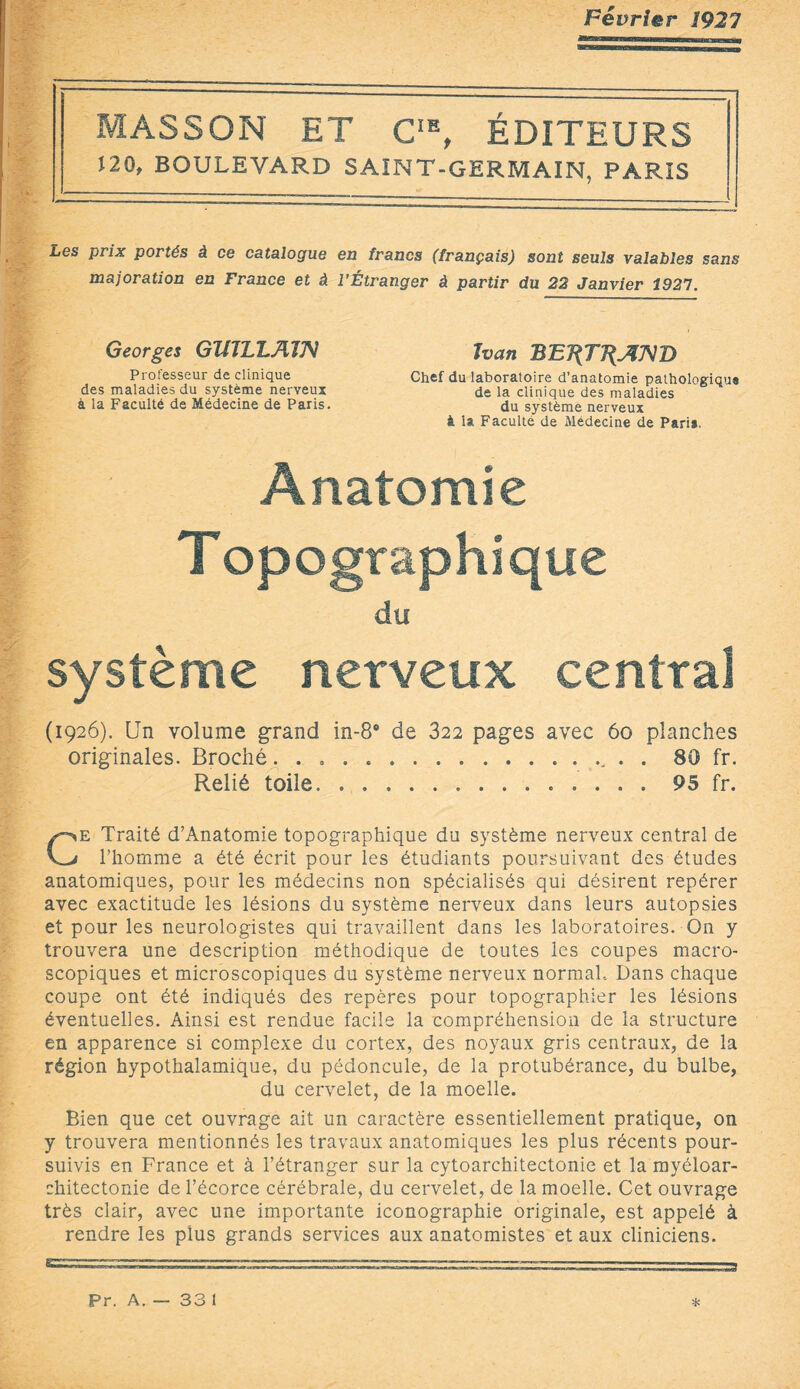 Février 192 7 MASSON ET CIE, ÉDITEURS Î20, BOULEVARD SAINT-GERMAIN, PARIS Les prix portés à ce catalogue en francs (français) sont seuls valables sans majoration en France et à l’Étranger à partir du 22 Janvier 3927. Georges GJULLAÎJV Professeur de clinique des maladies du système nerveux à la Faculté de Médecine de Paris. Ivan BB7{TJ{JUS}D Chef du laboratoire d’anatomie pathologique de la clinique des maladies du système nerveux à la Faculté de Médecine de Pari*. Anatomie T opographiqtie du système nerveux central (1926). Un volume grand in-8° de 322 pages avec 60 planches originales. Broché... . . 80 fr. Relié toile... 95 fr. Ce Traité d’Anatomie topographique du système nerveux central de l’homme a été écrit pour les étudiants poursuivant des études anatomiques, pour les médecins non spécialisés qui désirent repérer avec exactitude les lésions du système nerveux dans leurs autopsies et pour les neurologistes qui travaillent dans les laboratoires. On y trouvera une description méthodique de toutes les coupes macro¬ scopiques et microscopiques du système nerveux normal.. Dans chaque coupe ont été indiqués des repères pour topographier les lésions éventuelles. Ainsi est rendue facile la compréhension de la structure en apparence si complexe du cortex, des noyaux gris centraux, de la région hypothalamique, du pédoncule, de la protubérance, du bulbe, du cervelet, de la moelle. Bien que cet ouvrage ait un caractère essentiellement pratique, on y trouvera mentionnés les travaux anatomiques les plus récents pour¬ suivis en France et à l’étranger sur la cytoarchitectonie et la myéloar¬ chitectonie de l’écorce cérébrale, du cervelet, de la moelle. Cet ouvrage très clair, avec une importante iconographie originale, est appelé à rendre les plus grands services aux anatomistes et aux cliniciens. Pr. A. — 33 l *