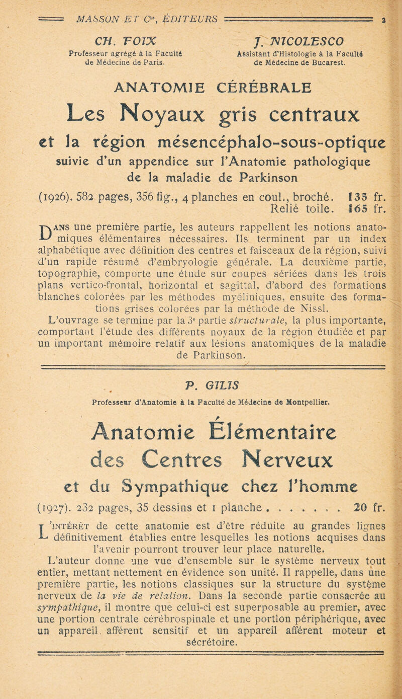CJÎ. TOTX Z J. mCOLESCO Professeur agrégé à la Faculté Assistant d’Histologie à la Faculté de Médecine de Paris, de Médecine de Bucarest. ANATOMIE CÉRÉBRALE Les Noyaux gris centraux et la région mésencéphalo-sous-optique suivie d’un appendice sur l’Anatomie pathologique de la maladie de Parkinson (1926). 582 pages, 356 fig., 4 planches en coul., broché. 135 fr. Relié toile. 165 fr. Dans une première partie, les auteurs rappellent les notions anato¬ miques élémentaires nécessaires. Ils terminent par un index alphabétique avec définition des centres et faisceaux de la région, suivi d’un rapide résumé d’embryologie générale. La deuxième partie, topographie, comporte une étude sur coupes sériées dans les trois plans vertico-frontal, horizontal et sagittal, d’abord des formations blanches colorées par les méthodes myéliniques, ensuite des forma¬ tions grises colorées par la méthode de Nissl. L’ouvrage se termine par la 3e partie structurale, la plus importante, comportant l’étude des différents noyaux de la région étudiée et par un important mémoire relatif aux lésions anatomiques de la maladie de Parkinson. P. G1US Professeur d’Anatomie à U Faculté de Médecine de Montpellier. Anatomie Elémentaire des Centres Nerveux et du Sympathique chez l'homme (1927). 232 pages, 35 dessins et 1 planche.. . 20 fr. L’intérêt de cette anatomie est d’être réduite au grandes lignes définitivement établies entre lesquelles les notions acquises dans l’avenir pourront trouver leur place naturelle. L’auteur donne une vue d’ensemble sur le système nerveux tout entier, mettant nettement en évidence son unité. Il rappelle, dans une première partie, les notions classiques sur la structure du système nerveux de la vie de relation. Dans la seconde partie consacrée au sympathique, il montre que celui-ci est superposable au premier, avec une portion centrale cérébrospinale et une portion périphérique, avec un appareil, afférent sensitif et un appareil afférent moteur et sécrétoire.