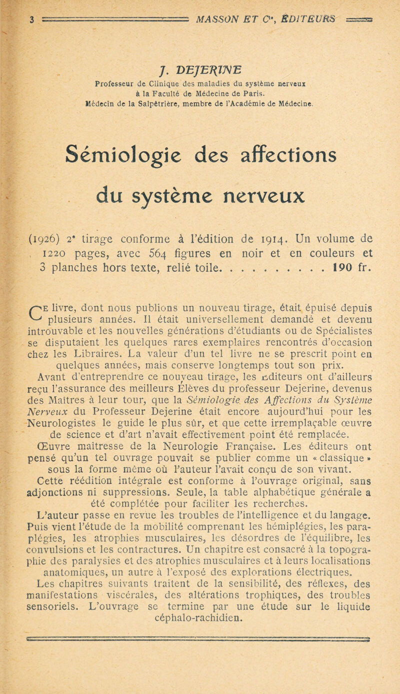 J. DEJEUNE Professeur de Clinique des maladies du système nerveux à la Faculté de Médecine de Paris. Médecin de la Salpétrière, membre de l’Académie de Médecine. Sémiologie des affections du système nerveux (1926) 2* tirage conforme à l’édition de 1914, Un volume de , 1220 pages, avec 564 figures en noir et en couleurs et 3 planches hors texte, relié toile.190 fr. Ce livre, dont nous publions un nouveau tirage, était épuisé depuis plusieurs années. Il était universellement demandé et devenu introuvable et les nouvelles générations d’étudiants ou de Spécialistes se disputaient les quelques rares exemplaires rencontrés d’occasion chez les Libraires. La valeur d’un tel livre ne se prescrit point en quelques années, mais conserve longtemps tout son prix. Avant d’entreprendre ce nouveau tirage, les éditeurs ont d’ailleurs reçu l’assurance des meilleurs Elèves du professeur Dejerine, devenus des Maîtres à leur tour, que la Sémiologie des Affections du Système Nerveux du Professeur Dejerine était encore aujourd’hui pour les Neurologistes le guide le plus sûr, et que cette irremplaçable œuvre de science et d’art n’avait effectivement point été remplacée. Œuvre maîtresse de la Neurologie Française. Les éditeurs ont pensé qu’un tel ouvrage pouvait se publier comme un « classique » sous la forme même où l’auteur l’avait conçu de son vivant. Cette réédition intégrale est conforme à l’ouvrage original, sans adjonctions ni suppressions. Seule, la table alphabétique générale a été complétée pour faciliter les recherches. L’auteur passe en revue les troubles de l’intelligence et du langage. Puis vient l’étude de la mobilité comprenant les hémiplégies, les para¬ plégies, les atrophies musculaires, les désordres de l’équilibre, les convulsions et les contractures. Un chapitre est consacré à la topogra¬ phie des paralysies et des atrophies musculaires et à leurs localisations anatomiques, un autre à l’exposé des explorations électriques. Les chapitres suivants traitent de la sensibilité, des réflexes, des manifestations viscérales, des altérations trophiques, des troubles sensoriels. L’ouvrage se termine par une étude sur le liquide céphalo-rachidien.