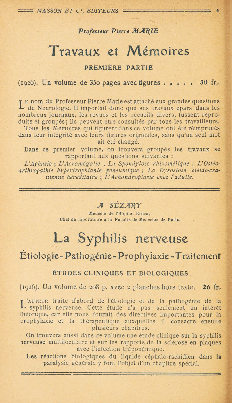 Professeur Pierre MAJftE Travaux et Mémoires PREMIÈRE PARTIE (1926). Un volume de 35o pages avec figures . • . . . 30 fr. Le nom du Professeur Pierre Marie est attaché aux grandes questions de Neurologie. Il importait donc que ses travaux épars dans les nombreux journaux, les revues et les recueils divers, fussent repro¬ duits et groupés; ils peuvent être consultés par tous les travailleurs. Tous les Mémoires qui figurent dans ce volume ont été réimprimés dans leur intégrité avec leurs figures originales, sans qu’un seul mot ait été changé. Dans ce premier volume, on trouvera groupés les travaux se rapportant aux questions suivantes : L’Aphasie ; L’Acromégalie ; La Spondylose rhizomélique ; L’Ostéo¬ arthropathie hypertrophiante peneumique ; La Dysostose cléido-cra- nienne héréditaire ; L’Achondroplasie chez l’adulte. A SÉZATÇf Médecin de l’Hôpital Broca, Chef de laboratoire à la Faculté de Médecine de Paris. La Syphilis nerveuse - r Etiologie- Pathogénic- Prophylaxie -Traitement ÉTUDES CLINIQUES ET BIOLOGIQUES (1926). Un volume de 208 p. avec 2 planches hors texte. 26 fr, L’auteur traite d’abord de l’étiologie et de la pathogénie de la syphilis nerveuse. Cette étude n’a pas seulement un intérêt théorique, car elle nous fournit des directives importantes pour la prophylaxie et la thérapeutique auxquelles il consacre ensuite plusieurs chapitres. On trouvera aussi dans ce volume une étude clinique sur la syphilis nerveuse multiloculaire et sur les rapports de la sclérose en plaques avec l’infection tréponémique. Les réactions biologiques du liquide céphalo-rachidien dans la paralysie générale y font l’objet d'un chapitre spécial. K^rrr--——-.vi1-1::1- - .ljiccl-- -—■ -