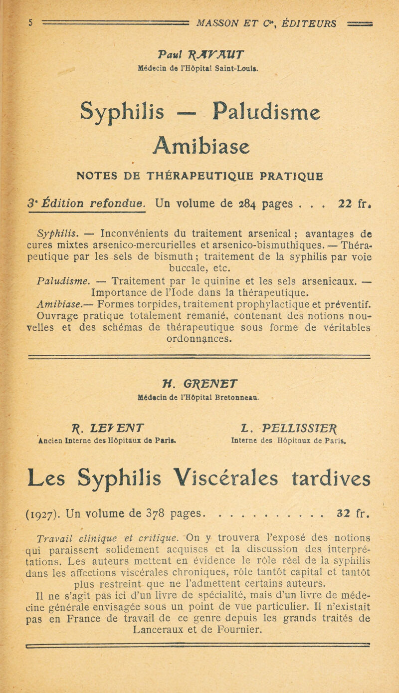 Paul P^rAîfT Médecin de l’Hôpital Saint-Loui*. Syphilis — Paludisme Amibiase » NOTES DE THÉRAPEUTIQUE PRATIQUE 3* Édition refondue. Un volume de 284 pages ... 22 fr* Syphilis. — Inconvénients du traitement arsenical ; avantages de cures mixtes arsenico-mercurielles et arsenico-bismuthiques. — Théra¬ peutique par les sels de bismuth ; traitement de la syphilis par voie buccale, etc. Paludisme. — Traitement par le quinine et les sels arsenicaux. — Importance de l’Iode dans la thérapeutique. Amibiase.— Formes torpides, traitement prophylactique et préventif. Ouvrage pratique totalement remanié, contenant des notions nou¬ velles et des schémas de thérapeutique sous forme de véritables ordonnances. n. G7{E7VET Médtcin de l’Hôpital Bretonneau. 7{. LETEMT L. PELUSS1ET{ Ancien Interne des Hôpitaux de Parie. Interne des Hôpitaux de Paris. Les Syphilis Viscérales tardives (1927). Un volume de 378 pages.32 fr. Travail clinique et critique. On y trouvera l’exposé des notions qui paraissent solidement acquises et la discussion des interpré¬ tations. Les auteurs mettent en évidence le rôle réel de la syphilis dans les affections viscérales chroniques, rôle tantôt capital et tantôt plus restreint que ne l’admettent certains auteurs. Il ne s’agit pas ici d’un livre de spécialité, mais d’un livre de méde¬ cine générale envisagée sous un point de vue particulier. Il n’existait pas en France de travail de ce genre depuis les grands traités de Lanceraux et de Fournier.