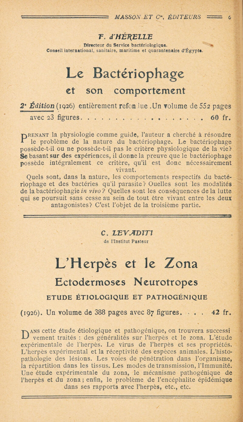 F. d’HÉT{ELLE Directeur du Service bactériologique. * Coneeil international, sanitaire, maritime et quarantenaire d’Égypte. Le Bactériophage et son comportement 2* Édition (1926) entièrement refon lue .Un volume de 552 pages avec 23 figures...60 fr. Prenant la physiologie comme guide, l’auteur a cherché à résoudre le problème de la nature du bactériophage. Le bactériophage possède-t-il ou ne possède-t-il pas le critère physiologique de la vie? Se basant sur des expériences, il donne la preuve que le bactériophage possède intégralement ce critère, qu’il est donc nécessairement vivant. Quels sont, dans la nature, les comportements respectifs du bacté¬ riophage et des bactéries qu’il parasite? Quelles sont les modalités de labactériophagiein vivo? Quelles sont les conséquences delà lutte qui se poursuit sans cesse au sein de tout être vivant entre les deux antagonistes? C’est l’objet de la troisième partie. C. LEVADITI de l’Institut Pasteur L’Herpès et le Zona Ectodermoses Neurotropes ETUDE ÉTIOLOGIQUE ET PATHOGÉNIQUE (1926). Un volume de 388 pages avec 87 figures. , . . 42 fr. * Dans cette étude étiologique et pathogénique, on trouvera successi vement traités : des généralités sur l’herpès et le zona. L’étude expérimentale de l’herpès. Le virus de l’herpès et ses propriétés. L’herpès expérimental et la réceptivité des espèces animales. L’histo¬ pathologie des lésions. Les voies de pénétration dans l’organisme, la répartition dans les tissus. Les modes de transmission, l’Immunité. Une étude expérimentale du zona, le mécanisme pathogénique de l’herpès et du zona ; enfin, le problème de l’encéphalite épidémique dans ses rapports avec l’herpès, etc., etc.