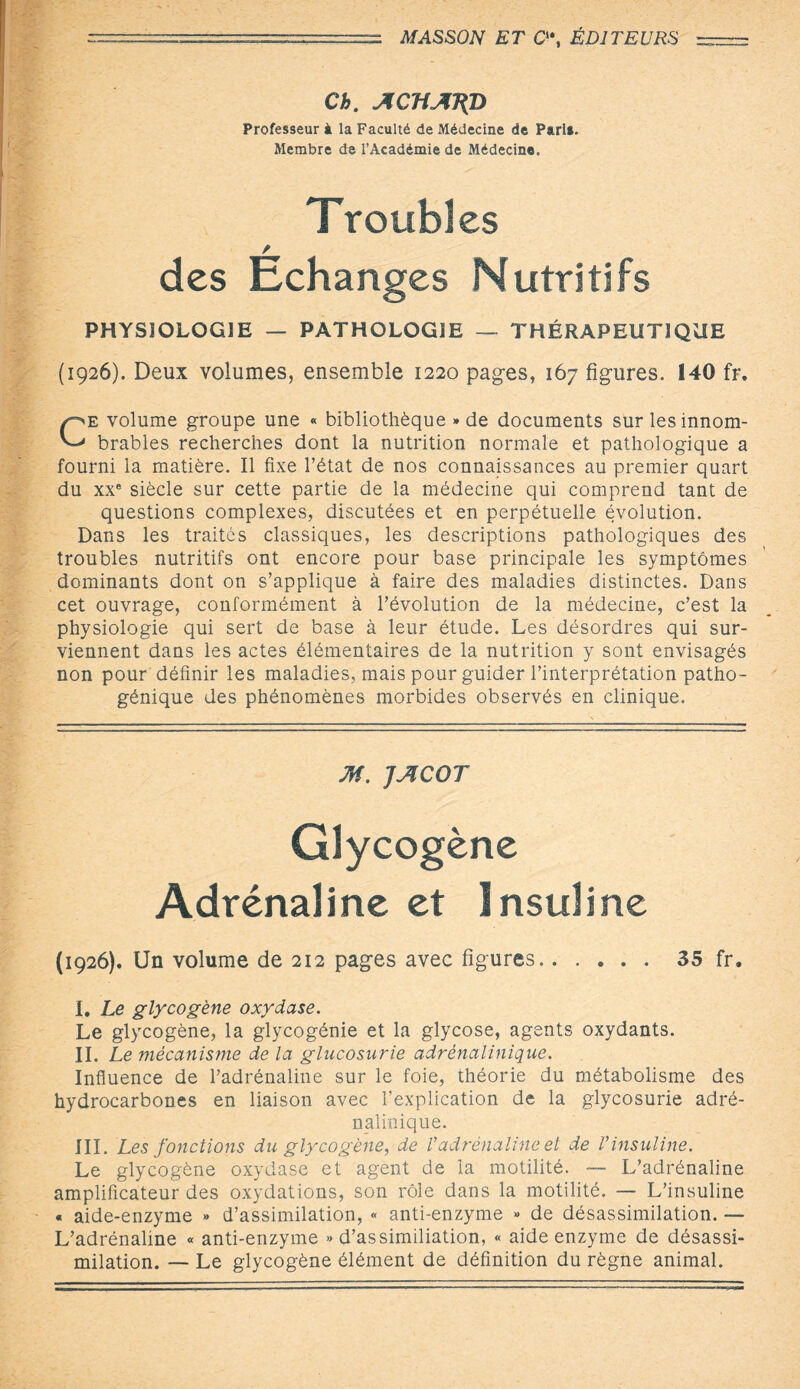 Ch. ACHATCP Professeur à la Faculté de Médecine de Pari». Membre de l’Académie de Médecine. Troubl es des Echanges Nutritifs PHYSIOLOGIE — PATHOLOGIE — THÉRAPEUTIQUE (1926). Deux volumes, ensemble 1220 pages, 167 figures. 140 fr. Ce volume groupe une « bibliothèque * de documents sur les innom¬ brables recherches dont la nutrition normale et pathologique a fourni la matière. Il fixe l’état de nos connaissances au premier quart du xxe siècle sur cette partie de la médecine qui comprend tant de questions complexes, discutées et en perpétuelle évolution. Dans les traités classiques, les descriptions pathologiques des troubles nutritifs ont encore pour base principale les symptômes dominants dont on s’applique à faire des maladies distinctes. Dans cet ouvrage, conformément à l’évolution de la médecine, c’est la physiologie qui sert de base à leur étude. Les désordres qui sur¬ viennent dans les actes élémentaires de la nutrition y sont envisagés non pour définir les maladies, mais pour guider l’interprétation patho¬ génique des phénomènes morbides observés en clinique. M. JJICOT Glycogène Adrénaline et Insuline (1926). Un volume de 212 pages avec figures. 35 fr. I. Le glycogène oxydase. Le glycogène, la glycogénie et la glycose, agents oxydants. IL Le mécanisme de la glucosurie adrénalinique. Influence de l’adrénaline sur le foie, théorie du métabolisme des hydrocarbones en liaison avec l’explication de la glycosurie adré¬ nalinique. III. Les fonctions du glycogène, de Vadrénaline et de Vinsuline. Le glycogène oxydase et agent de la motilité. — L’adrénaline amplificateur des oxydations, son rôle dans la motilité. — L’insuline « aide-enzyme » d’assimilation, « anti-enzyme » de désassimilation. — L’adrénaline « anti-enzyme » d’assimiliation, « aide enzyme de désassi¬ milation. — Le glycogène élément de définition du règne animal.