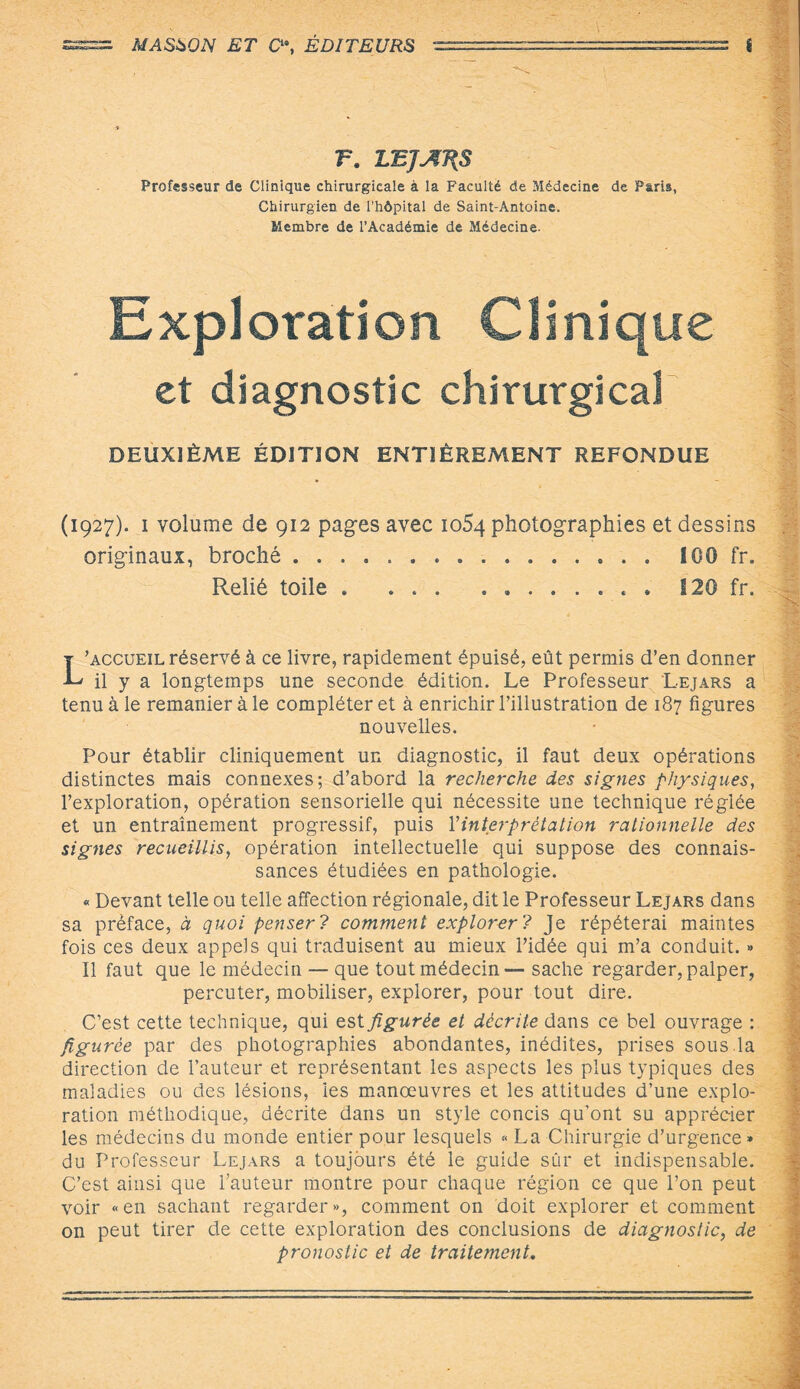 F. 1ÆJAJ{S Professeur de Clinique chirurgicale à la Faculté de Médecine de Paris, Chirurgien de l’hôpital de Saint-Antoine. Membre de l’Académie de Médecine. Exploration Clinique et diagnostic chirurgical DEUXIÈME ÉDITION ENTIÈREMENT REFONDUE (1927). i volume de 912 pages avec 1054 photographies et dessins originaux, broché ... 100 fr. Relié toile . ... ........ 120 fr. L’accueil réservé à ce livre, rapidement épuisé, eût permis d’en donner il y a longtemps une seconde édition. Le Professeur Lejars a tenu à le remanier à le compléter et à enrichir l’illustration de 187 figures nouvelles. Pour établir cliniquement un diagnostic, il faut deux opérations distinctes mais connexes; d’abord la recherche des signes physiques, l’exploration, opération sensorielle qui nécessite une technique réglée et un entraînement progressif, puis Y interprétation rationnelle des signes recueillis, opération intellectuelle qui suppose des connais¬ sances étudiées en pathologie. « Devant telle ou telle affection régionale, dit le Professeur Lejars dans sa préface, à quoi penser? comment explorer ? Je répéterai maintes fois ces deux appels qui traduisent au mieux l’idée qui m’a conduit. » Il faut que le médecin — que tout médecin — sache regarder, palper, percuter, mobiliser, explorer, pour tout dire. C’est cette technique, qui est figurée et décrite dans ce bel ouvrage : figurée par des photographies abondantes, inédites, prises sous.la direction de l’auteur et représentant les aspects les plus typiques des maladies ou des lésions, ies manœuvres et les attitudes d’une explo¬ ration méthodique, décrite dans un style concis qu’ont su apprécier les médecins du monde entier pour lesquels « La Chirurgie d’urgence » du Professeur Lejars a toujours été le guide sûr et indispensable. C’est ainsi que l’auteur montre pour chaque région ce que l’on peut voir «en sachant regarder», comment on doit explorer et comment on peut tirer de cette exploration des conclusions de diagnostic, de pronostic et de traitement.