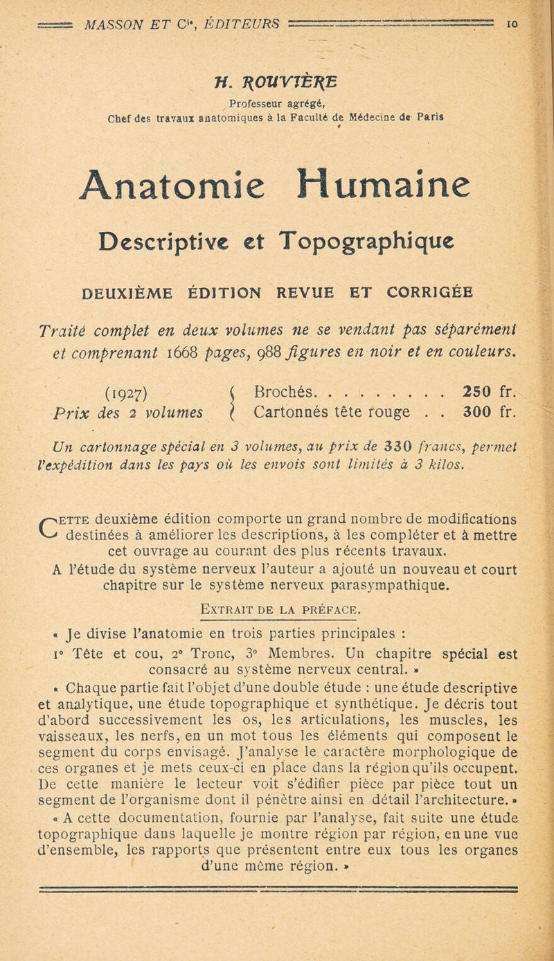 MASSON ET C“, ÉDITEURS =====^==^^ io n. 1{0VYJÈÎ(E Professeur agrégé, Chef des travaux anatomiques à la Faculté de Médecine de Paris r Anatomie Humaine Descriptive et Topographique DEUXIÈME ÉDITION REVUE ET CORRIGÉE Traité complet en deux volumes ne se vendant pas séparément et comprenant 1668 pages, 988 figures en noir et en couleurs. (1927) ( Brochés. 250 fr. Prix des 2 volumes \ Cartonnés tête rouge . . 300 fr. Un cartonnage spècial en 3 volumes, au prix de 330 francs, permet Vexpêdition dans les pays où les envois sont limités à 3 kilos. Cette deuxième édition comporte un grand nombre de modifications destinées à améliorer les descriptions, à les compléter et à mettre cet ouvrage au courant des plus récents travaux. A l’étude du système nerveux l’auteur a ajouté un nouveau et court chapitre sur le système nerveux parasympathique. Extrait de la préface. « Je divise l’anatomie en trois parties principales : i° Tête et cou, 20 Tronc, 3° Membres. Un chapitre spécial est consacré au système nerveux central. » « Chaque partie fait l’objet d’une double étude : une étude descriptive et analytique, une étude topographique et synthétique. Je décris tout d’abord successivement les os, les articulations, les muscles, les vaisseaux, les nerfs, en un mot tous les éléments qui composent le segment du corps envisagé. J’analyse le caractère morphologique de ces organes et je mets ceux-ci en place dans la région qu’ils occupent. De cette manière le lecteur voit s’édifier pièce par pièce tout un segment de l’organisme dont il pénètre ainsi en détail l’architecture. » « A cette documentation, fournie par l’analyse, fait suite une étude topographique dans laquelle je montre région par région, en une vue d’ensemble, les rapports que présentent entre eux tous les organes d’une même région. *