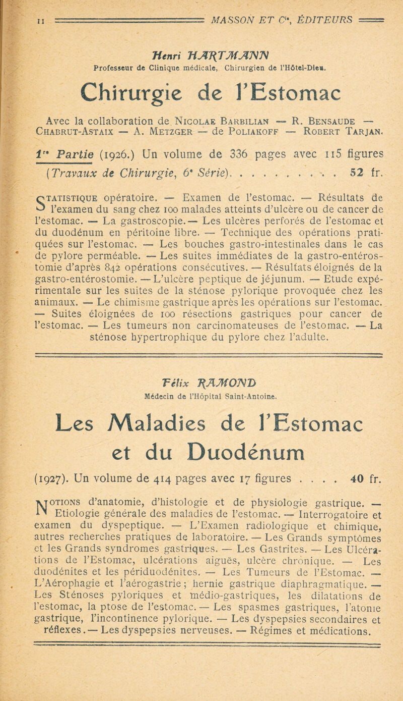 Henri HAT{TMAHH Professeur de Clinique médicale, Chirurgien de l’Hôtel-Dle». Chirurgie de F Estomac Avec la collaboration de Nicolae Barbilian — R. Bensaude — Chabrut-Astaix — A. Metzger — de Poliakoff — Robert Tarjan. irs Partie (1926.) Un volume de 336 pages avec 115 figures (Travaux de Chirurgie, 6* Série),.. . 52 fr. Statistique opératoire. — Examen de l’estomac. — Résultats de l’examen du sang chez 100 malades atteints d’ulcère ou de cancer de l’estomac. — La gastroscopie.— Les ulcères perforés de l’estomac et du duodénum en péritoine libre. — Technique des opérations prati¬ quées sur l’estomac. — Les bouches gastro-intestinales dans le cas de pylore perméable. — Les suites immédiates de la gastro-entéros¬ tomie d’après 842 opérations consécutives. — Résultats éloignés de la gastro-entérostomie.—L’ulcère peptique de jéjunum. --Etude expé¬ rimentale sur les suites de la sténose pylorique provoquée chez les animaux. —■ Le chimisme gastrique après les opérations sur l’estomac. — Suites éloignées de 100 résections gastriques pour cancer de l’estomac. — Les tumeurs non carcinomateuses de l’estomac. — La sténose hypertrophique du pylore chez l’adulte. Télix 7{AMO]MD Médecin de l’Hôpital Saint-Antoine. Les Maladies de l’Estomac et du Duodénum (1927). Un volume de 414 pages avec 17 figures .... 40 fr. Notions d’anatomie, d’histologie et de physiologie gastrique. — Etiologie générale des maladies de l’estomac. — Interrogatoire et examen du dyspeptique. — L’Examen radiologique et chimique, autres recherches pratiques de laboratoire. — Les Grands symptômes et les Grands syndromes gastriques. — Les Gastrites. — Les Ulcéra¬ tions de l’Estomac, ulcérations aiguës, ulcère chronique. — Les duodénites et les périduodénites. — Les Tumeurs de l’Estomac. — L’Aérophagie et l’aérogastrie ; hernie gastrique diaphragmatique. — Les Sténoses pyloriques et médio-gastriques, les dilatations de l’estomac, la ptose de l’estomac.— Les spasmes gastriques, l’atome gastrique, l’incontinence pylorique. — Les dyspepsies secondaires et réflexes.— Les dyspepsies nerveuses. — Régimes et médications.