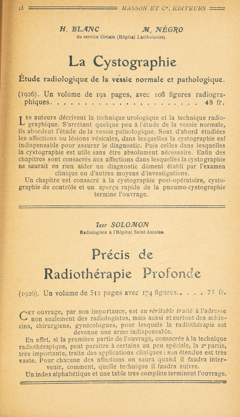 Tî. BLANC M. NÉGT(0 du service CiYiale (Hôpital Lariboisière). La Cystographie Etude radiologique de la vessie normale et pathologique. (1926). Un volume de 192 pages, avec 108 figures radiogra¬ phiques... 48 fr. T es auteurs décrivent la technique urologique et la technique radio- L graphique. S’arrêtant quelque peu à l’étude de la vessie normale, ils abordent l’étude de la vessie pathologique. Sont d’abord étudiées les affections ou lésions vésicales, dans lesquelles la cystographie esf indispensable pour assurer le diagnostic. Puis celles dans lesquelles la cystographie est utile sans être absolument nécessaire. Enfin des chapitres sont consacrés aux affections dans lesquelles la cystographie ne saurait en rien aider un diagnostic dûment établi par l’examen clinique ou d’autres moyens d'investigations. Un chapitre est consacré à la cystographie post-opératoire, cysto¬ graphie de contrôle et un aperçu rapide de la pneumo-cystographie termine l’ouvrage. Tser SOLO MON Radiologiste à l’Hôpital Saint-Antoioe. Précis de Radiothérapie Profonde (1926). Un volume de 5u pages avec 174 figures.7$ fr. Cet ouvrage, par son importance, est un véritable traité à l’adresse non seulement des radiologistes, mais aussi et surtout des méde¬ cins, chirurgiens, gynécologues, pour lesquels la radiothérapie est devenue une arme indispensable. En effet, si la première partie de l’ouvrage, consacrée à la technique radiothérapique, peut paraître à certains un peu spéciale, la 2e partie, très importante, traite des applications cliniques ; son étendue est très vaste. Pour chacune des affections on saura quand il faudra inter¬ venir, comment, quelle technique il faudra suivre. Un index alphabétique et une table très complète terminent l’ouvrage.