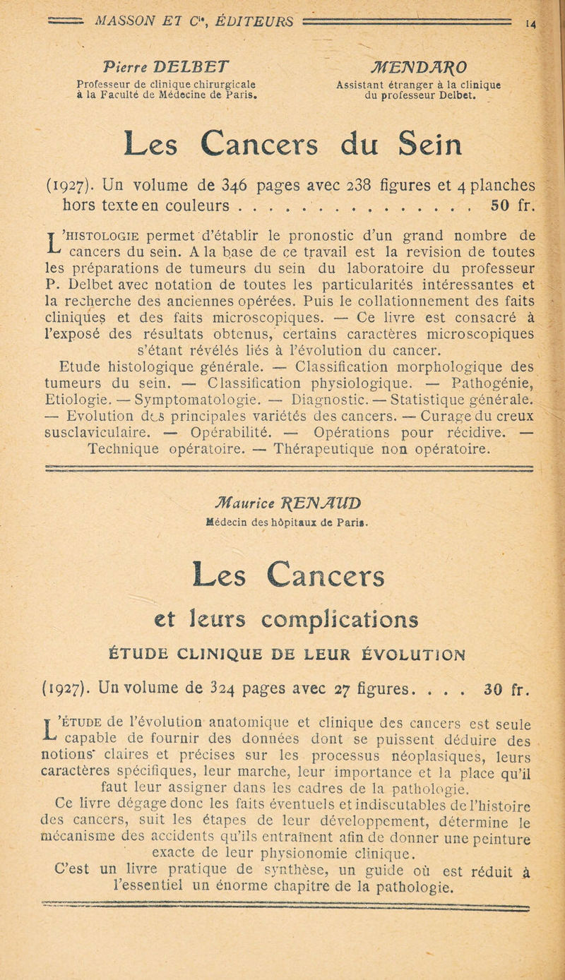 Pierre DELBET MBNDAT\0 Professeur de clinique chirurgicale Assistant étranger à la clinique à la Faculté de Médecine de Paris. du professeur Delbet. Les Cancers du Sein (1927). Un volume de 346 pages avec 238 figures et 4 planches hors texte en couleurs ..50 fr. L’histologie permet d’établir le pronostic d’un grand nombre de cancers du sein. A la base de ce travail est la révision de toutes les préparations de tumeurs du sein du laboratoire du professeur P. Delbet avec notation de toutes les particularités intéressantes et la recherche des anciennes opérées. Puis le collationnement des faits cliniques et des faits microscopiques. — Ce livre est consacré à l’exposé des résultats obtenus, certains caractères microscopiques s’étant révélés liés à l’évolution du cancer. Etude histologique générale. — Classification morphologique des tumeurs du sein. — Classification physiologique. — Pathogénie, Etiologie. — Symptomatologie. —■ Diagnostic. — Statistique générale. — Evolution des principales variétés des cancers. — Curage du creux susclaviculaire. — Opérabilité. — Opérations pour récidive. — Technique opératoire. — Thérapeutique non opératoire. Maurice T^EJVAllD Médecin des hôpitaux de Paria. Les Cancers et leurs complications ÉTUDE CLINIQUE DE LEUR ÉVOLUTION (1927). Un volume de 324 pages avec 27 figures. ... 30 fr. L’étude de l’évolution anatomique et clinique des cancers est seule capable de fournir des données dont se puissent déduire des notions* claires et précises sur les processus néoplasiques, leurs caractères spécifiques, leur marche, leur importance et la place qu’il faut leur assigner dans les cadres de la pathologie. Ce livre dégagedonc les faits éventuels et indiscutables de l’histoire des cancers, suit les étapes de leur développement, détermine le mécanisme des accidents qu’ils entraînent afin de donner une peinture exacte de leur physionomie clinique. C’est un livre pratique de synthèse, un guide où est réduit à l’essentiel un énorme chapitre de la pathologie.