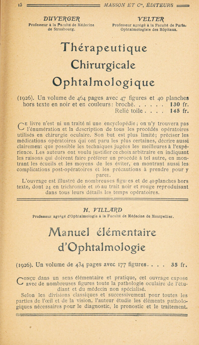 DJIYEJ(GEJ{ YELTEÉ Professeur à la Faculté de Médecine Professeur agrégé à la Faculté de Paris* de Strasbourg. Ophtalmologiste des Hôpitaux. Th érapeutique Chirurgicale Ophtalmologique (1926). Un volume de 464 pages avec 47 figures et 40 planches hors texte en noir et en couleurs: broché. 130 fr. Relié toile .... 145 fr. Ce livre n’est ni un traité ni une encyclopédie; on 11’y trouvera pas l’énumération et la description de tous les procédés opératoires utilisés en chirurgie oculaire. Son but est plus limité; préciser les médications opératoires qui ont paru les plus certaines, décrire aussi clairement que possible les techniques jugées les meilleures à l’expé¬ rience. Les auteurs ont voulu justifier ce choix arbitraire en indiquant les raisons qui doivent faire préférer un procédé à tel autre, en mon¬ trant les écueils et les moyens de les éviter, en montrant aussi les complications post-opératoires et les précautions à prendre pour y parer. L’ouvrage est illustré de nombreuses figures et de 40 planches hors texte, dont 24 en trichromie et 16 au trait noir et rouge reproduisant dans tous leurs détails les temps opératoires. H. VTLLJIT{D Professeur agrégé d’Ophtalmologie à la Faculté de Médecine de Montpellier. Manuel élémentaire d’Ophtalmologie (1926). Un volume de 434 pages avec 177 figures. ... 35 fr. Conçu dans un sens élémentaire et pratique, cet ouvrage expose avec de nombreuses figures toute la pathologie oculaire de l’étu¬ diant et du médecin non spécialisé. Selon les divisions classiques et successivement pour toutes les parties de l’œil et de la vision, l’auteur étudie les éléments patholo¬ giques nécessaires pour le diagnostic, le pronostic et le traitement. ers .