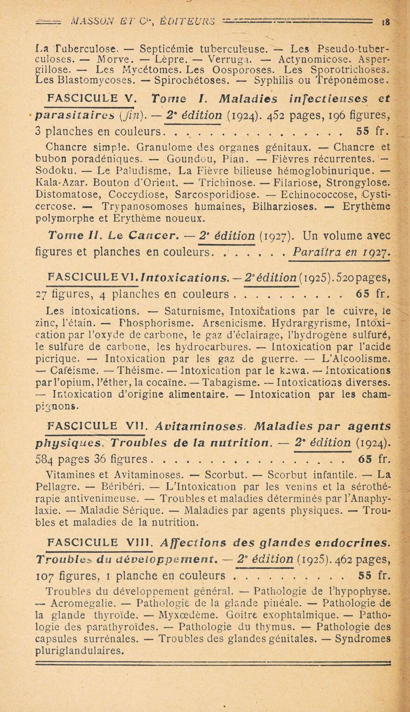 xh , “* S La Tuberculose. — Septicémie tuberculeuse. — Les Pseudo-tuber¬ culoses. — Morve. — Lèpre. — Verruga. — Actynomicose. Asper¬ gillose. — Les Mycétomes. Les Oosporoses. Les Sporotrichoses. Les Blastomycoses. —Spirochétoses. — Syphilis ou Tréponémose. FASCICULE V. Tome I. Maladies infectieuses et •parasitaires [fin). — 2e édition (1924). 452 pages, 196 figures, 3 planches en couleurs.55 fr. Chancre simple. Granulome des organes génitaux. — Chancre et bubon poradéniques. — Goundou, Pian. — Fièvres récurrentes. — Sodoku. — Le Paludisme, La Fièvre bilieuse hémoglobinurique. — Kala-Azar. Bouton d’Orient. — Trichinose. — Filariose, Strongylose. Distomatose, Coccydiose, Sarcosporidiose. — Echinococcose, Cysti- cercose. — Trypanosomoses humaines, Bilharzioses. — Erythème polymorphe et Erythème noueux. Tome II. Le Cancer. — 2' édition (1927). Un volume avec figures et planches en couleurs.Paraîtra en iq27. FASCICULE VL Intoxications. — 2eédition (1925). 5copages, 27 figures, 4 planches en couleurs.65 fr. Les intoxications. — Saturnisme, Intoxications par le cuivre, le zinc, l’étain. — Phosphorisme. Arsenicisme. Hydrargyrisme, Intoxi¬ cation par l’oxyde de carbone, le gaz d’éclairage, l’hydrogène sulfuré, le sulfure de carbone, les hydrocarbures. — Intoxication par l’acide picrique. — Intoxication par les gaz de guerre. — L’Alcoolisme. — Caféisme. —Théisme. — Intoxication par le kawa. — Intoxications par l’opium, l’éther, la cocame. — Tabagisme. — Intoxications diverses. — Intoxication d’origine alimentaire. — Intoxication par les cham¬ pignons. FASCICULE VU. Avitaminoses. Maladies par agents physiques. Troubles de la nutrition. — 2* édition (1924). 584 pages 36 figures.. 65 fr. Vitamines et Avitaminoses. — Scorbut. — Scorbut infantile. — La Pellagre. — Béribéri. — L’Intoxication par les venins et la sérothé¬ rapie antivenimeuse. — Troubles et maladies déterminés par l’Anaphy¬ laxie. — Maladie Sérique. — Maladies par agents physiques. — Trou¬ bles et maladies de la nutrition. FASCICULE VIII. Affections des glandes endocrines. Troublez du développement. — 2e édition (1925). 462 pages, 107 figures, 1 planche en couleurs.55 fr. Troubles du développement général. — Pathologie de l’hypophyse. — Acromégalie. — Pathologie de la glande pinéale. — Pathologie de la glande thyroïde. — Myxœdème. Goitre exophtalmique. — Patho¬ logie des parathyroïdes. — Pathologie du thymus. — Pathologie des capsules surrénales. — Troubles des glandes génitales. — Syndromes pluriglandulaires.