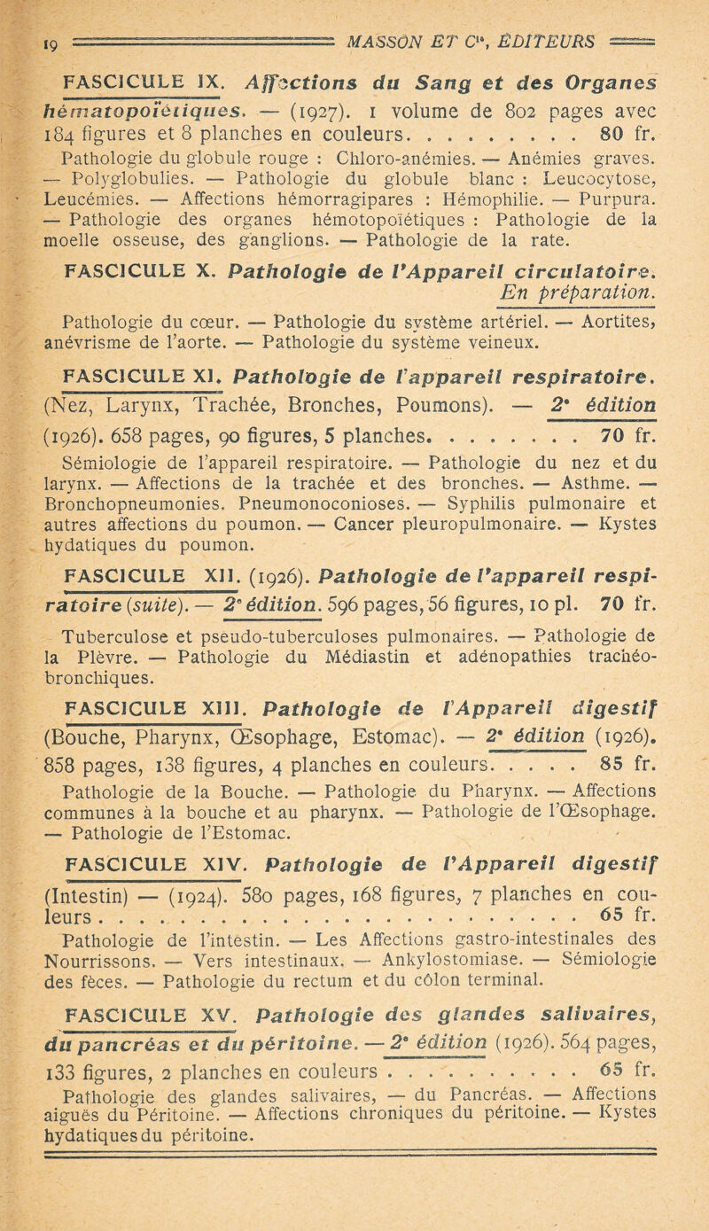 FASCICULE IX. Affections du Sang et des Organes hématopoïètiques. — (1927). i volume de 802 pages avec 184 figures et 8 planches en couleurs.80 fr. Pathologie du globule rouge : Chloro-anémies. — Anémies graves. — Polyglobulies. — Pathologie du globule blanc : Leucocytose, Leucémies. — Affections hémorragipares : Hémophilie. — Purpura. — Pathologie des organes hémotopoïétiques : Pathologie de la moelle osseuse, des ganglions. — Pathologie de la rate. FASCICULE X. Pathologie de VAppareil circulatoire. En préparation. Pathologie du cœur. — Pathologie du système artériel. — Aortites, anévrisme de l’aorte. — Pathologie du système veineux. FASCICULE XI* Pathologie de fappareil respiratoire. (Nez, Larynx, Trachée, Bronches, Poumons). — 2* édition (1926). 658 pages, 90 figures, 5 planches. ....... 70 fr. Sémiologie de l’appareil respiratoire. — Pathologie du nez et du larynx. — Affections de la trachée et des bronches. — Asthme. — Bronchopneumonies. Pneumonoconioses. ~~ Syphilis pulmonaire et autres affections du poumon. —■ Cancer pleuropulmonaire. — Kystes hydatiques du poumon. FASCICULE XI1. (1926). Pathologie de Vappareil respi¬ ratoire {suite). — 2e édition. 5g6 pages, 56 figures, 10 pl. 70 fr. Tuberculose et pseudo-tuberculoses pulmonaires. — Pathologie de la Plèvre. — Pathologie du Médiastin et adénopathies trachéo- bronchiques. FASCICULE XIII. Pathologie de VAppareil digestif (Bouche, Pharynx, Œsophage, Estomac). — 2* édition (1926). 858 pages, 138 figures, 4 planches en couleurs.85 fr. Pathologie de la Bouche. — Pathologie du Pharynx. — Affections communes à la bouche et au pharynx. — Pathologie de l’Œsophage. — Pathologie de l’Estomac. FASCICULE XIV. Pathologie de VAppareil digestif (Intestin) — (1924). 58o pages, 168 figures, 7 planches en cou¬ leurs ...65 fr. Pathologie de l’intestin. — Les Affections gastro-intestinales des Nourrissons. — Vers intestinaux. —- Ankylostomiase. — Sémiologie des fèces. — Pathologie du rectum et du côlon terminal. FASCICULE XV. Pathologie des glandes salivaires, du pancréas et du péritoine. — 2e édition (1926). 564 pages, i33 figures, 2 planches en couleurs.65 fr. Pathologie des glandes salivaires, — du Pancréas. — Affections aiguës du Péritoine. — Affections chroniques du péritoine. — Kystes hydatiques du péritoine.