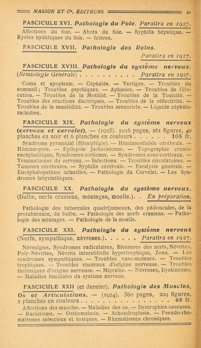 FASCICULE XVI. Pathologie du Foie. Paraîtra en 1927. Affections du foie. — Abcès - du foie. — Syphilis hépatique. — Kystes hydatiques du foie. — Ictères. FASCICULE XVII. Pathologie des Reins. Paraîtra en 1927. FASCICULE XVIJI. Pathologie du système nerveux. 0Sémiologie Générale).Paraîtra en 1927. Coma et apoplexie. — Céphalée. — Vertiges. — Troubles du sommeil ; Troubles psychiques. — Aphasies. — Troubles de l’élo¬ cution. — Troubles de la Motilité. — Troubles de la Tonicité. — Troubles des réactions électriques. — Troubles de la réflectivité. — Troubles de la sensibilité. — Troubles sensoriels. — Liquide céphalo¬ rachidien. FASCICULE XIX. Pathologie du système nerveux (cerveau et cervelet). — (1925). 1016 pages, 261 figures, 40 planches en noir et 6 planches en couleurs.105 fr. Syndrome pyramidal (Hémiplégie). — Hémianesthésie cérébrale. — Hémianopsie. — Epilepsie Jacksonienne. — Topographie cranio- encéphalitique, Syndromes corticaux. — Syndromes sous-corticaux. — Traumatismes du cerveau. — Infections. — Troubles circulatoires. — Tumeurs cérébrales. — Syphilis cérébrale. — Paralysie générale. — Encéphalopathies infantiles. — Pathologie du Cervelet. — Les Syn¬ dromes labyrinthiques. FASCICULE XX. Pathologie du système nerveux. (Bulbe, nerfs crâniens, méninges, moelle.). . En préparation. Pathologie des tubercules quadrijumeaux, des pédoncules, de la protubérance, du bulbe. — Pathologie des nerfs crâniens. — Patho¬ logie des méninges. — Pathologie de la moelle. FASCICULE XXI. Pathologie du système nerveux (Nerfs, sympathique, névroses.).Paraîtra en 1927. Névralgies, Syndromes radiculaires, Blessures des nerfs, Névrites, Poly-Névrites, Névrite interstitielle hypertrophique, Zona. — Les syndromes sympathiques. — Troubles vaso-moteurs. — Troubles trophiques. — Troubles viscéraux d’origine nerveuse. — Troubles thermiques d’origine nerveuse. — Migraine. — Névroses, Dyskinésies. — Maladies familiales du système nerveux. FASCICULE XXII (et dernier). Pathologie des Muscles, Os et Articulations. — (1924). 56o pages, 209 figures, 2 planches en couleurs.. 65 fr. Affections des muscles. — Maladies des os. — Dystrophies osseuses. — Rachitisme. — Ostéomalacie. — Achondroplasie. — Pseudo-rhu¬ matismes infectieux et toxiques. — Rhumatismes chroniques.