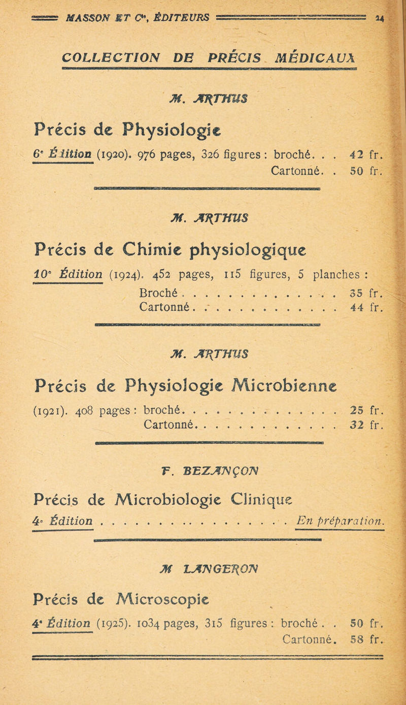 MASSON ET Q\ ÉDITEURS ======^^ 34 COLLECTION DE PRECIS MÉDICAUX M. AJ{TmSS Précis de Physiologie 6e Élition (1920), 976 pages, 326 figures : broché. . . 42 fr. Cartonné. . 50 fr. M. A'HJJiUS Précis de Chimie physiologique 20“ Édition (1924). 462 pages, Ii5 figures, 5 planches : Broché.. . 35 fr. Cartonné. .44 fr. M. AHjmiS Précis de Physiologie Microbienne (1921). 408 pages: broché.25 fr. Cartonné...32 fr. F. BEZANÇQN Précis de Microbiologie Clinique 4* Édition.En préparation. M LANGETiON Précis de Microscopie 4* Édition (1925). 1034 pages, 3i 5 figures: broché. . 50 fr. Cartonné. 58 fr.