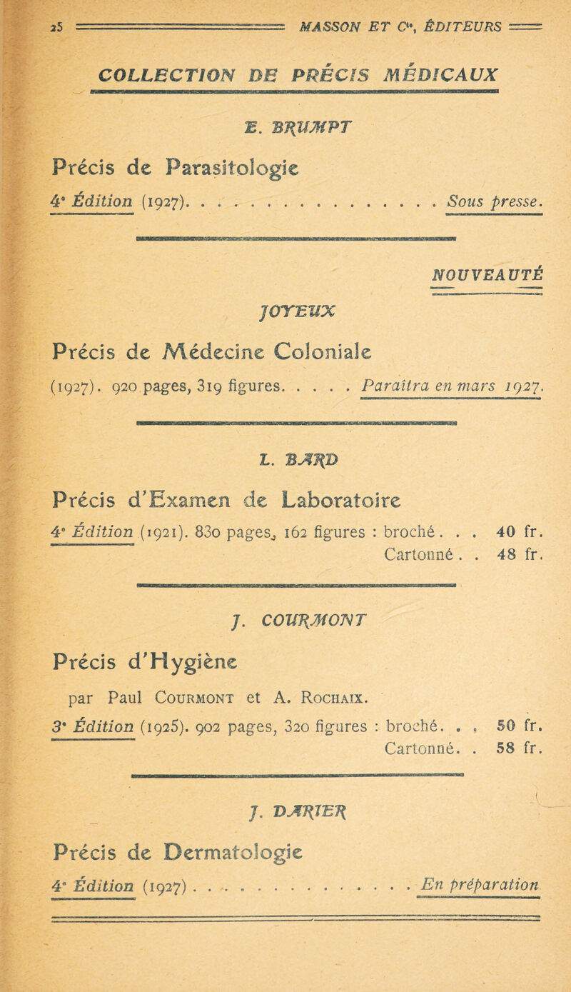 COLLECTION DE PRÉCIS MÉDICAUX B. m{UMPT Précis de Parasitologie 4â Édition (1927)..... Sous presse. NOUVEAUTÉ JOYEUX Précis de Médecine Coloniale (1927). 920 pages, 3iç figures.Paraîtra en mars igay. L. BAJ(D Précis d’Examen de Laboratoire 4e Édition ( 1921). 83o pages,, 162 figures : broché. . . 40 fr. Cartonné . . 48 fr. /. COWIMOJVT Précis d'Hygiène par Paul Courmont et A. Rochaix. 3* Édition (iga5). 902 pages, 820 figures : broché. . . 50 fr. Cartonné. . 58 fr. À J. DAÉJET{ Précis de Dermatologie 4* Édition (1927).En préparation