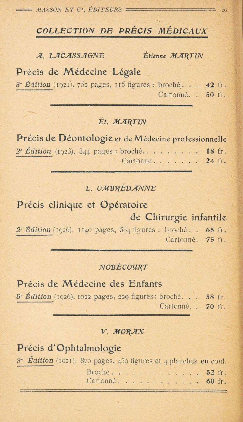 MASSON ET C“, ÉDITEURS - :.'-:-: c6 : COLLECTION DE PRECIS MÉDICAUX A. LACASSAGNE Étienne MARTIN Précis de Médecine Légale 3e Édition (1921). 7.52 pages, ii5 figures : broche. . . 42 fr. Cartonné. . 50 fr. J ■'fr-. Ét. MARTIN Précis de Déontologie et de Médecine professionnelle 2a Édition (1923). 344 pages : broché. 18 fr. Cartonné.24 fr. *7- L. OMBJ{ÉDANNE Précis clinique et Opératoire de Chirurgie infantile 2e Édition (1926). 1140 pages, 684 figures : broché. . 65 fr. Cartonné. 75 fr. imnom IHI|II| ..... | .. , n , , |H |M | . _ .. M .. NOBÉCOHÉT Précis de Médecine des Enfants 5e Édition (1926). 1022 pages, 229 figures: broché. . . 58 fr. Cartonné. . 70 fr. Cartonné..60 fr.