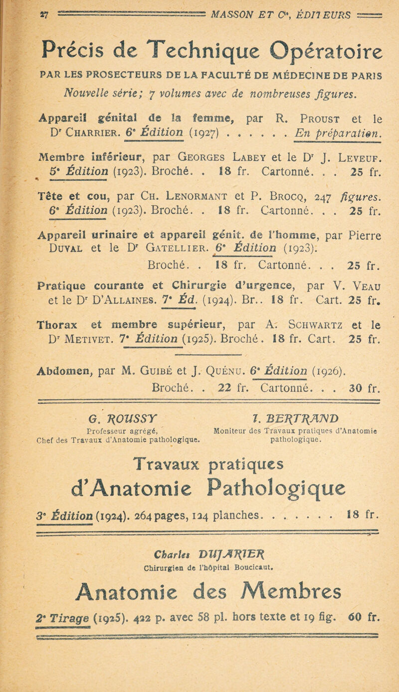 Précis de Technique Opératoire PAR LES PROSECTEURS DE LA FACULTÉ DE MÉDECINE DE PARIS Nouvelle série; 7 volumes avec de nombreuses figures. Appareil génital de la femme, par R. Proust et le D? Charrier. 6® Édition (1927) ...... En préparation. Membre inférieur, par Georges Labey et le Dr J. Leveuf. 5* Édition (1923). Broché. . 18 fr. Cartonné. . . 25 fr. Tête et cou, par Ch. Lenormant et P. Brocq, 247 figures. 6® Édition (1923). Broché. . 18 fr. Cartonné. . . 25 fr. Appareil urinaire et appareil génit. de l’homme, par Pierre Duval et le Dr Gatellier. 6® Édition (1923). Broché. . 18 fr. Cartonné. . . 25 fr. Pratique courante et Chirurgie d’urgence, par V. Veau et le Dr D’Allaines. 7® Éd. (1924). Br.. 18 fr. Cart. 25 fr. Thorax et membre supérieur, par A. Schwartz et le Dr Metivet. 7* Édition (1925). Broché. 18 fr. Cart. 25 fr. Abdomen, par M. Guibé et J. Quénu. 6® Édition (1926). Broché. . 22 fr. Cartonné. . . 30 fr. • G. T(OÏISSr 1. BB1\TT{AN'D Professeur agrégé, Moniteur des Travaux pratiques d’Anatomie Chef des Travaux d’Anatomie pathologique. pathologique. Travaux pratiques d’Anatomie Pathologique 3® Édition (1924). 264pages, 134 planches. 18 fr. Charles B1JJJÏ7(IEK Chirurgien de l’hôpital Boucicaut. Anatomie des Membres 2'• Tirage (192S). 422 p. avec 58 pl. hors texte et 19 fig. 60 fr.