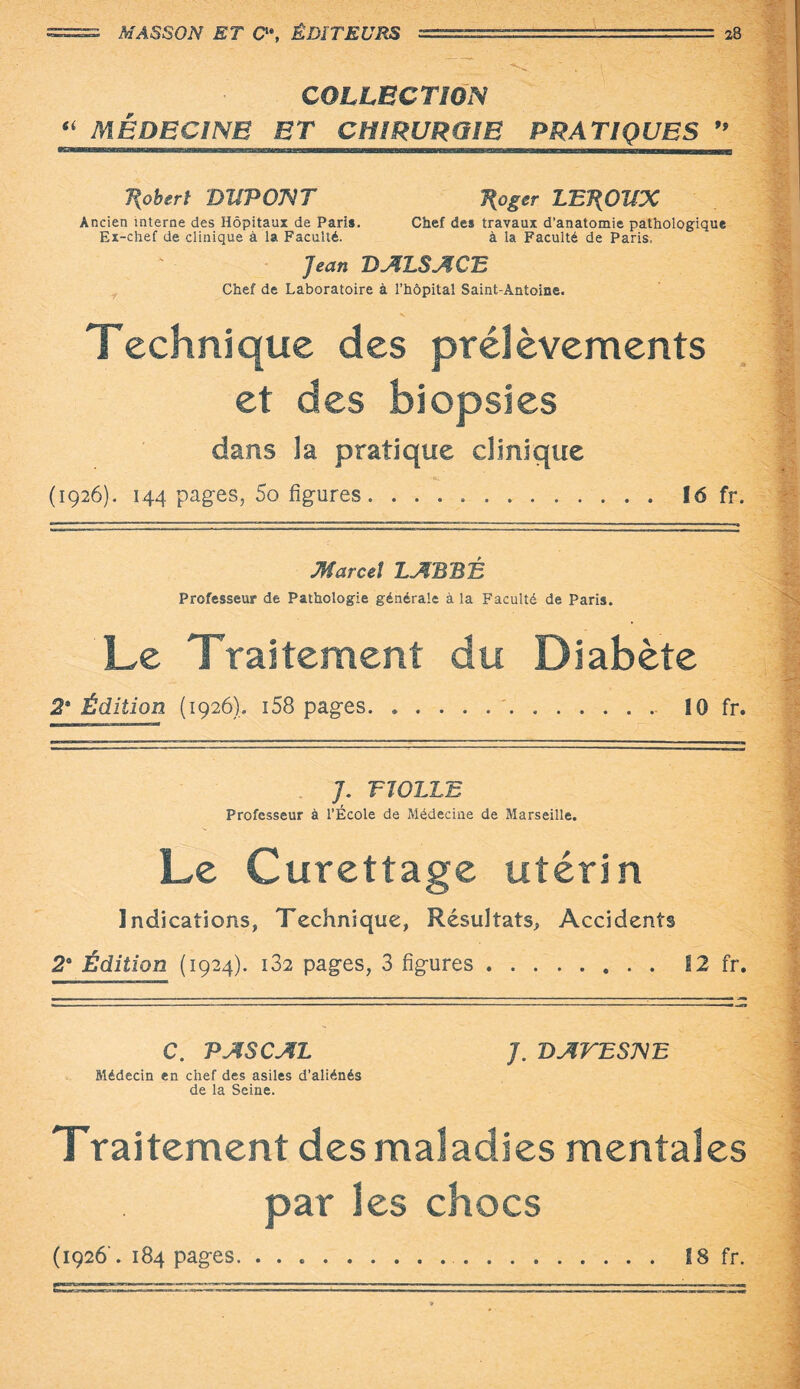 . • -- - • * • • v - T': '.f-j  • - ' < COLLECTION “ MÉDECINE ET CHIRURGIE PRATIQUES ” lu. ———— Robert DllPOJVT J{oger LEROUX Ancien interne des Hôpitaux de Pari». Chef des travaux d’anatomie pathologique Ex-chef de clinique à la Faculté. à la Faculté de Paris. Jean D ALS A CE Chef de Laboratoire à l’hôpital Saint-Antoine. Technique des prélèvements et des biopsies dans la pratique clinique (1926). 144 pages, 5o figures. 16 fr. Marcel LABBÉ Professeur de Pathologie générale à la Faculté de Paris. Le Traitement du Diabète 2* Édition (1926). i58 pages.'.. 10 fr. ———— ■■ .■■i-i—-i* J. T TOLLE Professeur à l’École de Médecine de Marseille. Le Curettage utérin Indications, Technique, Résultats, Accidents 2° Édition (1924). i32 pages, 3 figures. 12 fr. C. PASCAL J. DAVESNE Médecin en chef des asiles d’aliénés de la Seine. Traitement des maladies mentales par les chocs (1926'. 184 pages. ... 18 fr.