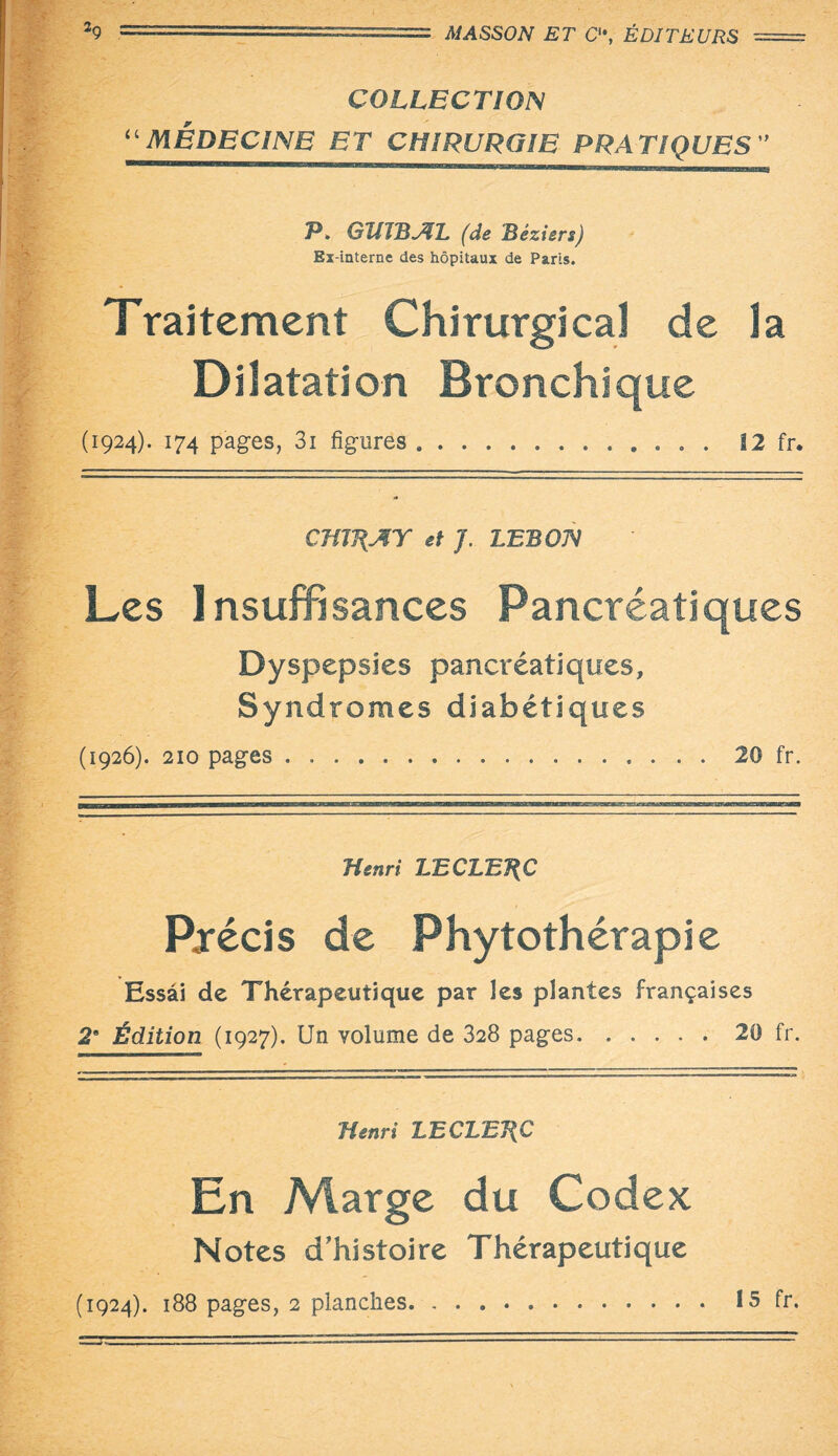 COLLECTION “MÉDECINE ET CHIRURGIE PRATIQUES” P. GïIJBAL (de Béziers) Ex-interne des hôpitaux de Paris. Traitement Chirurgical de la Dilatation Bronchique (1924). 174 pages, 3i figures. 12 fr. Cmj\AT et J. LEBON Les Insuffisances Pancréatiques Dyspepsies pancréatiques. Syndromes diabétiques (1926). 210 pages . ... 20 fr. Henri LECLERC Précis de Phytothérapie Essai de Thérapeutique par les plantes françaises 2e Édition (1927). Un volume de 328 pages.20 fr. Henri LECLBJ\€ En Marge du Codex Notes d’histoire Thérapeutique