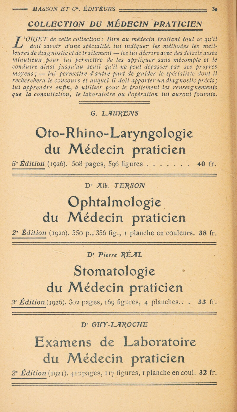 == MASSON ET C, ÉDITEURS ———■—.-.— 3« COLLECTION DU MEDECIN PRATICIEN Z'OBJET de cette collection: Dire au médecin traitant tout ce qu’il doit savoir d’une spécialité, lui indiquer les méthodes les meil¬ leures de diagnostic et de traitement — les lui décrire avec des détails assez minutieux pour lui permettre de les appliquer sans mécompte et le conduire ainsi jusqu'au seuil qu’il ne peut dépasser par ses propres moyens; — lui permettre d'autre part de guider le spécialiste dont il recherchera le concours et auquel il doit apporter un diagnostic précis ; lui apprendre enfin, d utiliser pour le traitement les renseignements que la consultation, le laboratoire ou l’opération lui auront fournis. G. LAUJfiENS Oto-Rhino-Laryngologie du Médecin praticien 5e Édition (1926). 5o8 pages, Sgô figures ..40 fr. Dr Alb. TE7{SON Ophtalmologie du Médecin praticien 2* Édition (1920). 55o p., 356 fig., 1 planche en couleurs. 38 fr. Dr Pierre 7{ÉAL Stomatologie du Médecin praticien 5e Édition (1926). 802 pages, 169 figures, 4 planches.. . 33 fr. Br GUY-lAT{OCHE Examens de Laboratoire du Médecin praticien 2e Édition (1921). 412pages, 117 figures, 1 planche en coul. 32 fr.