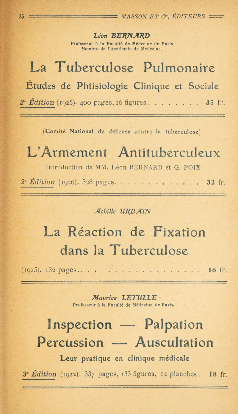 Léon B E7{^AJ{D Professeur à la Faculté de Médecine de Paris Membre de l’Académie de Médecine. La Tuberculose Pulmonaire Etudes de PhtisioJogie Clinique et Sociale 2° Édition (1925). 400 pages, 16 figures.35 fr. (Comité National de défense contre la tuberculose) L’Armement Antituberculeux Introduction de MM. Léon BERNARD et G. POIX 2e Édition (1926). 328 pages.. 32 fr. Achille W{BAm La Réaction de Fixation dans la Tuberculose (1925). i32 pages. 16 fr. Maurice LTzTTlLLTz Professeur à la Faculté de Médecine de Paris. Inspection —- Palpation Percussion —- Auscultation Leur pratique en clinique médicale 3e Édition (1922). 337 pages, 133 figures, 12 planches . 18 fr.