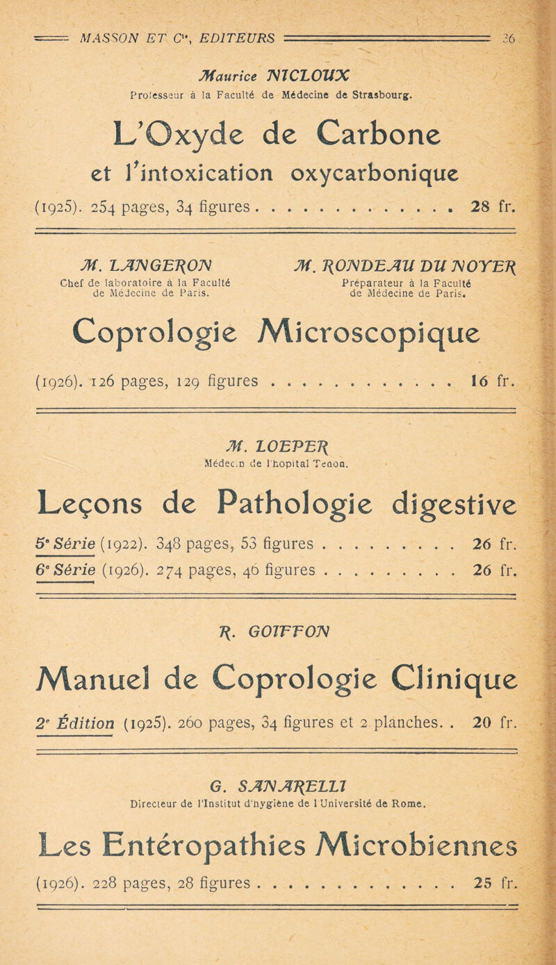 Maurice mCLOUX Prolesseur à la Faculté de Médecine de Strasbourg. L’Oxyde de Carbone et l’intoxication oxycarbonique (1925). 254 pages, 34 figures...28 fr. JH. LAXGET(OX Chef de laboratoire à la Faculté de Médecine de Paris. JH. T\OXBEAU BU XOYET{ Préparateur à la Faculté de Médecine de Paris. Coprologie Microscopique (1926). 126 pages, 129 figures 16 fr. JH. LOEPEJ{ Médecin de l'hôpital Tenon. Leçons de Pathologie digestive 5° Série ( 1922). 348 pages, 53 figures.26 fr. 6e Série (1926). 274 pages, 46 figures.26 fr. GoirroM Manuel de Coprologie Clinique 2e Édition (1925). 260 pages, 34 figures et 2 planches. . 20 fr. G. SAXAT^ELU Directeur de l’Institut d'hygiène de l Université de Rome. Les Entéropathies Microbiennes