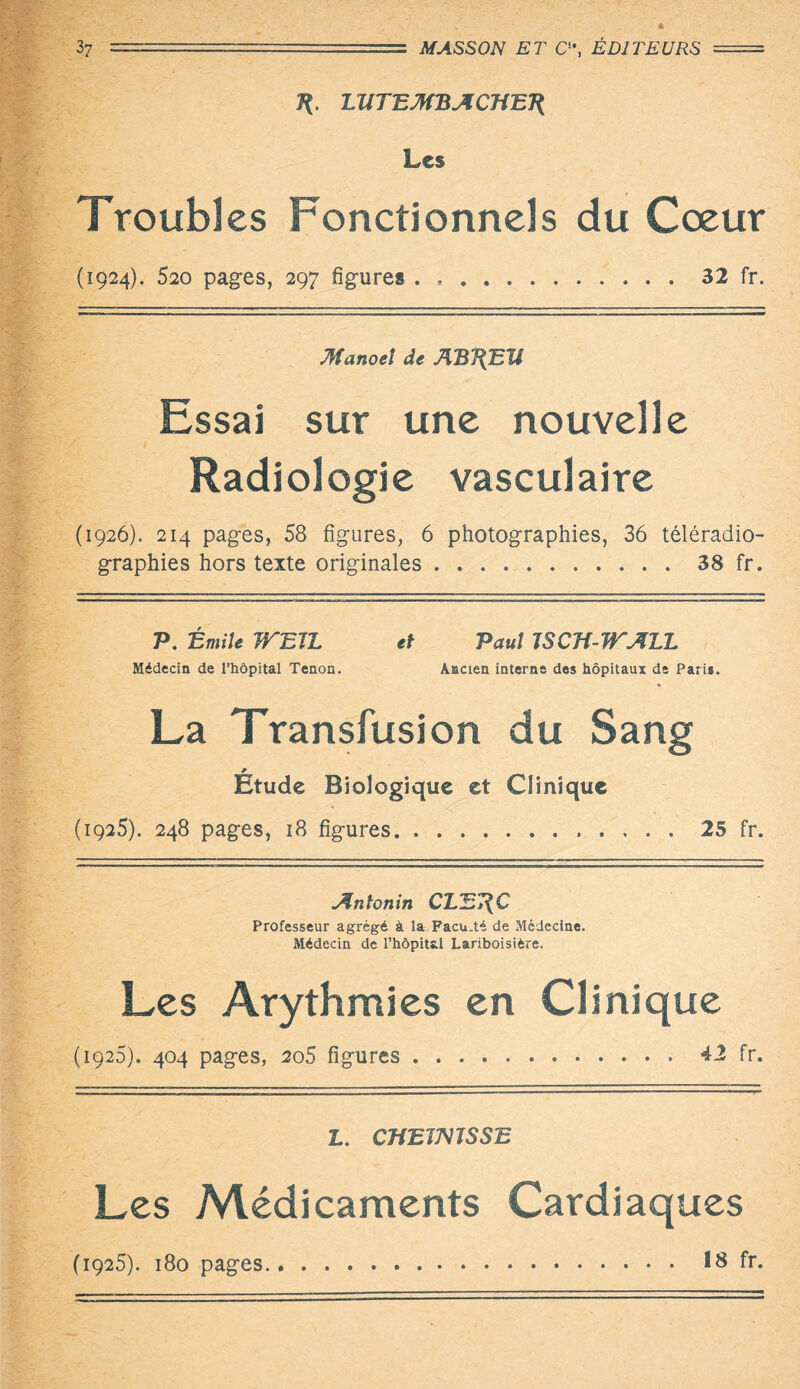 7*. LltTBMBA CHEJ{ Les Troubles Fonctionnels du Cœur (1924). 520 pages, 297 figures . ..32 fr. Manoeî de ABJ{Eïi Essai sur une nouvelle Radiologie vasculaire (1926). 214 pages, 58 figures, 6 photographies, 36 téléradio¬ graphies hors texte originales.38 fr. P. Émile JTEJL et Paul JSCH-JTALL Médecin de l’hôpital Tenon. Ancien interne dos hôpitaux de Paris. La Transfusion du Sang Etude Biologique et Clinique (1925). 248 pages, 18 figures.25 fr. Antonin CLE7{C Professeur agrégé à la Facu.té de Médecine. Médecin de l’hôpital Lariboisière. Les Arythmies en Clinique (1925). 404 pages, 2o5 figures...42 fr. L. CffETMSSE Les Médicaments Cardiaques (1925). 180 pages. 18 fr.