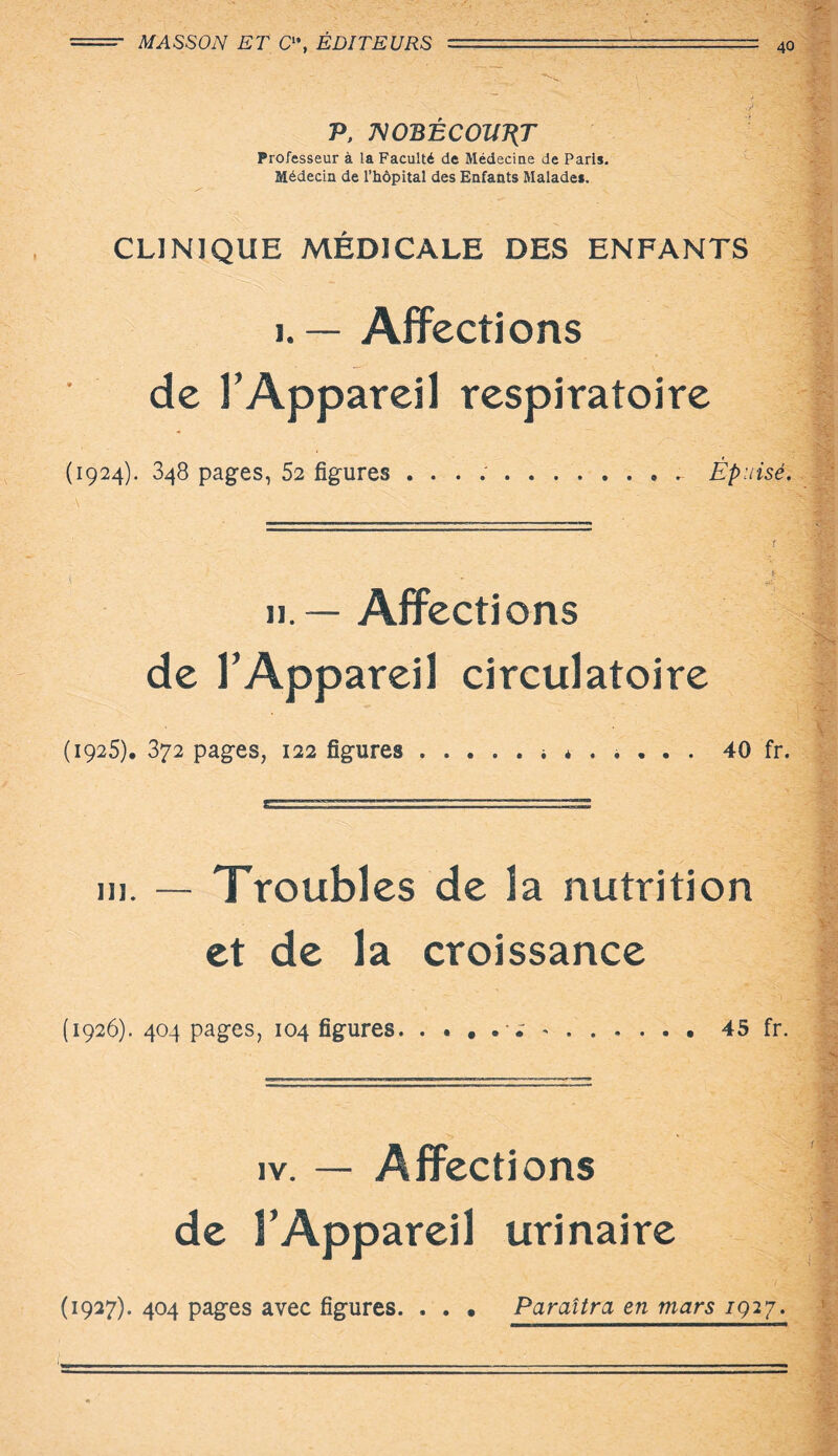 , '.V; P, WOBÊCOUÉT Professeur à la Faculté de Médecine de Paris. Médecin de l’hôpital des Enfants Malades. CLINIQUE MÉDICALE DES ENFANTS 1. — Affections de l’Appareil respiratoire (1924). 348 pages, 52 figures ... Épuisé. ■ ' è ? il — Affections de l’Appareil circulatoire (1925). 372 pages, 122 figures ..... i * . 40 fr. i». — Troubles de la nutrition et de la croissance (1926). 404 pages, 104 figures. . . . . ^ *.45 fr. iv. — Affections de l’Appareil urinaire