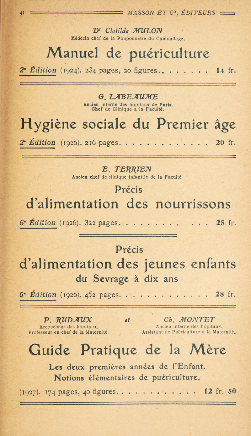 Dr Clotilde MUIOX Médecin chef de la Pouponnière du Camouflage. Manuel de puériculture 2* Édition (1924). 234 pages, 20 figures. 14 fr. G. l.M'B'EAUM'E Ancien interne des hôpitaux de Paris. Chef de Clinique à la Faculté. Hygiène sociale du Premier âge 2* Édition (1926). 216 pages. ..20 fr. B. TBÉKÎEN Ancien chef de clinique infantile de la Faculté. Précis d’alimentation des nourrissons 5* Édition (1926). 322 pages.. 25 fr. Précis d’alimentation des jeunes enfants du Sevrage à dix ans 5* Édition (1926). 452 pages.28 fr. P. T(UDAUX tff Ch. MOX TET Accoucheur des hôpitaux. Ancien interne des hôpitaux. Professeur en chef de la Maternité, Assistant de Puériculture à la Maternité. Guide Pratique de la Mère Les deux premières années de Ptinfant. Notions élémentaires de puériculture.