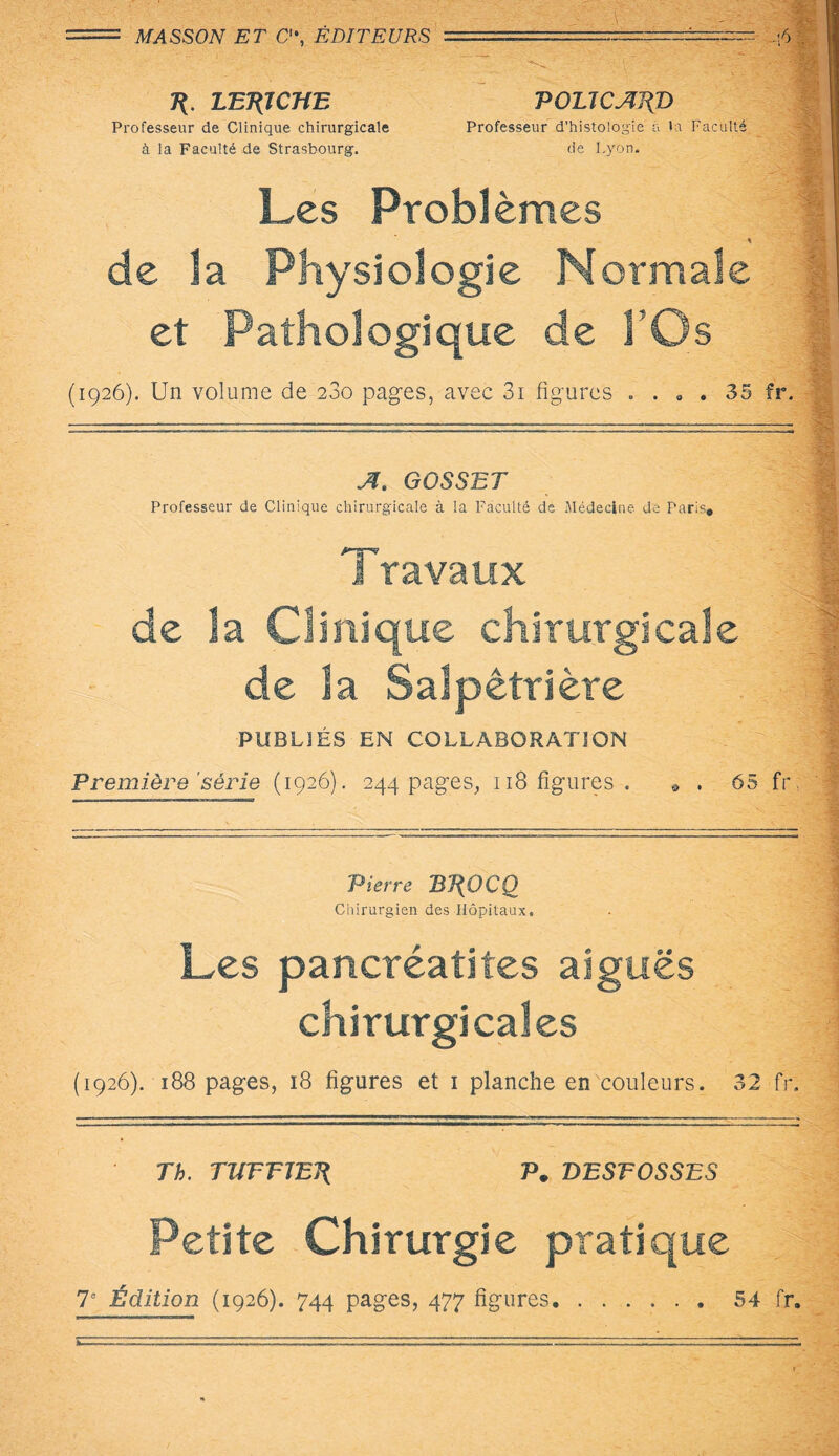 T{. LET{JCHE POLTCAJ(D Professeur de Clinique chirurgicale Professeur d’histologie à la Faculté à la Faculté de Strasbourg. de Lyon. Les Problèmes de la Physiologie Normale et Pathologique de l’Os (1926). Un volume de 280 pages, avec 3i figures . ... 35 fr. A. GOSSET Professeur de Clinique chirurgicale à la Faculté de Médecine de Paris» Travaux de îa Clinique chirurgicale de la Salpêtrière PUBLIÉS EN COLLABORATION Première'série (1926). 244 pages, 118 figures. . . 65 fr Pierre Bl{OCQ Chirurgien des Hôpitaux. Les pancréatites aiguës chirurgicales (1926). 188 pages, 18 figures et 1 planche en couleurs. 32 fr. Th. TVrrJEJl Pm DESFOSSES Petite Chirurgie pratique