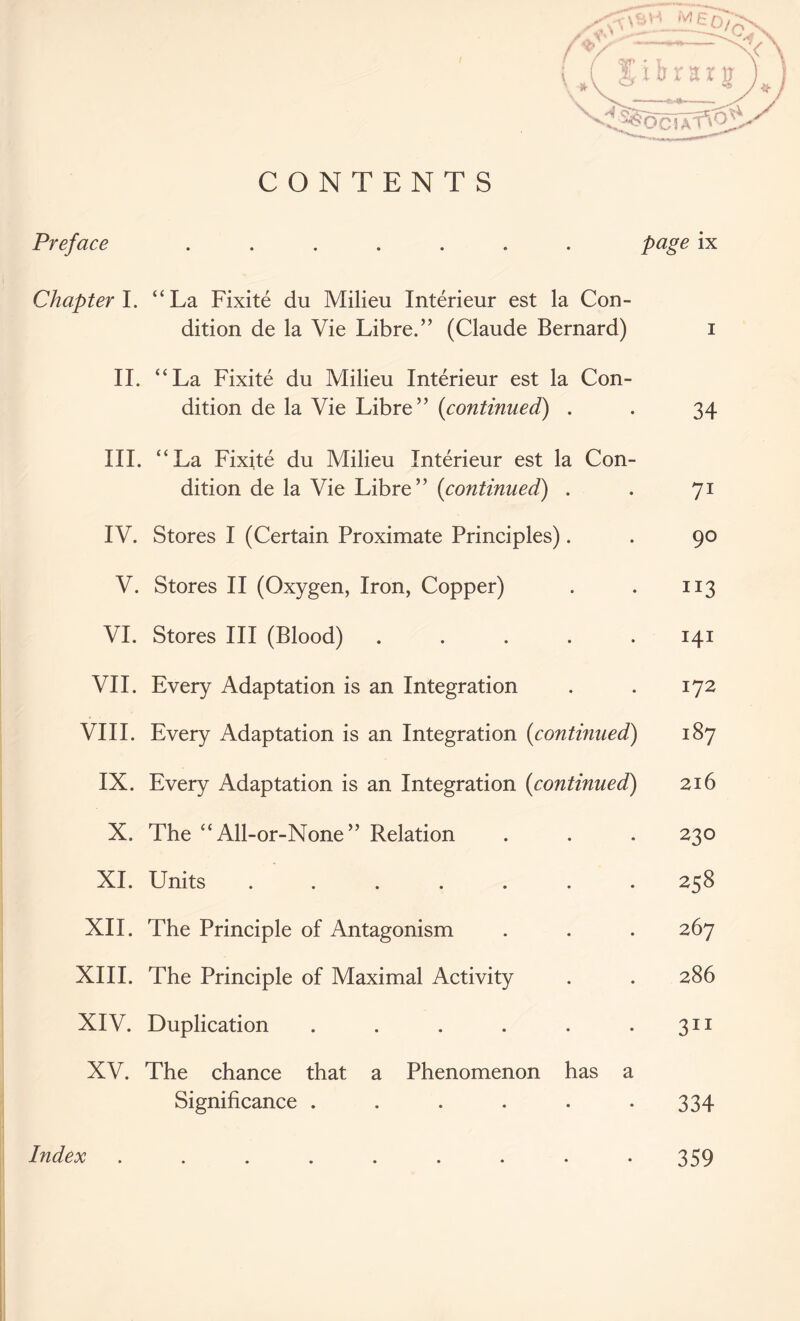 CONTENTS Preface ....... Page ix Chapter 1. “La Fixite du Milieu Interieur est la Con- dition de la Vie Libre.” (Claude Bernard) i II. “La Fixite du Milieu Interieur est la Con- dition de la Vie Libre” (<continued) . . 34 III. “La Fixite du Milieu Interieur est la Con- dition de la Vie Libre” (<continued) . . 71 IV. Stores I (Certain Proximate Principles). . 90 V. Stores II (Oxygen, Iron, Copper) . . 113 VI. Stores III (Blood) ..... 141 VII. Every Adaptation is an Integration . . 172 VIII. Every Adaptation is an Integration (continued) 187 IX. Every Adaptation is an Integration (continued) 216 X. The “ All-or-None ” Relation . . . 230 XI. Units ....... 258 XII. The Principle of Antagonism . . . 267 XIII. The Principle of Maximal Activity . . 286 XIV. Duplication . . . . . .311 XV. The chance that a Phenomenon has a Significance . . . . . -334 Index 359