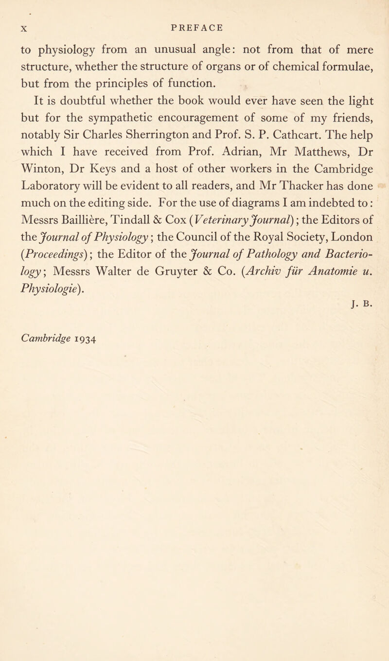 to physiology from an unusual angle: not from that of mere structure, whether the structure of organs or of chemical formulae, but from the principles of function. It is doubtful whether the book would ever have seen the light but for the sympathetic encouragement of some of my friends, notably Sir Charles Sherrington and Prof. S. P. Cathcart. The help which I have received from Prof. Adrian, Mr Matthews, Dr Winton, Dr Keys and a host of other workers in the Cambridge Laboratory will be evident to all readers, and Mr Thacker has done much on the editing side. For the use of diagrams I am indebted to: Messrs Bailliere, Tindall & Cox (Veter inary Journal); the Editors of the Journal of Physiology; the Council of the Royal Society, London (.Proceedings); the Editor of the Journal of Pathology and Bacterio- logy ; Messrs Walter de Gruyter & Co. (Archiv fur Anatomie u. Physiologie). j. B. Cambridge 1934