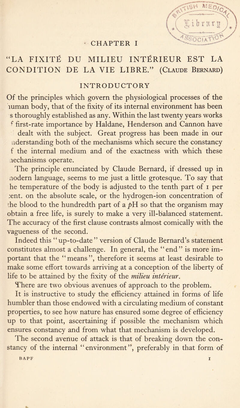 “LA FIXITE DU MILIEU INTfiRIEUR EST LA CONDITION DE LA VIE LIBRE.” (Claude Bernard) INTRODUCTORY Of the principles which govern the physiological processes of the luman body, that of the fixity of its internal environment has been s thoroughly established as any. Within the last twenty years works f first-rate importance by Haldane, Henderson and Cannon have dealt with the subject. Great progress has been made in our uderstanding both of the mechanisms which secure the constancy f the internal medium and of the exactness with which these lechanisms operate. The principle enunciated by Claude Bernard, if dressed up in aodern language, seems to me just a little grotesque. To say that he temperature of the body is adjusted to the tenth part of i per ;ent. on the absolute scale, or the hydrogen-ion concentration of die blood to the hundredth part of a so that the organism may obtain a free life, is surely to make a very ill-balanced statement. The accuracy of the first clause contrasts almost comically with the vagueness of the second. Indeed this “up-to-date” version of Claude Bernard’s statement constitutes almost a challenge. In general, the “end” is more im- portant that the “means”, therefore it seems at least desirable to make some effort towards arriving at a conception of the liberty of life to be attained by the fixity of the milieu interieur. There are two obvious avenues of approach to the problem. It is instructive to study the efficiency attained in forms of life humbler than those endowed with a circulating medium of constant properties, to see how nature has ensured some degree of efficiency up to that point, ascertaining if possible the mechanism which ensures constancy and from what that mechanism is developed. The second avenue of attack is that of breaking down the con- stancy of the internal “environment”, preferably in that form of BAPF I t*.