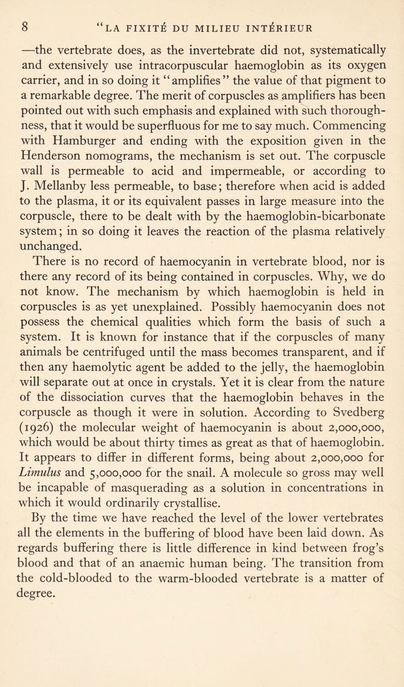 —the vertebrate does, as the invertebrate did not, systematically and extensively use intracorpuscular haemoglobin as its oxygen carrier, and in so doing it “amplifies” the value of that pigment to a remarkable degree. The merit of corpuscles as amplifiers has been pointed out with such emphasis and explained with such thorough- ness, that it would be superfluous for me to say much. Commencing with Hamburger and ending with the exposition given in the Henderson nomograms, the mechanism is set out. The corpuscle wall is permeable to acid and impermeable, or according to J. Mellanby less permeable, to base; therefore when acid is added to the plasma, it or its equivalent passes in large measure into the corpuscle, there to be dealt with by the haemoglobin-bicarbonate system; in so doing it leaves the reaction of the plasma relatively unchanged. There is no record of haemocyanin in vertebrate blood, nor is there any record of its being contained in corpuscles. Why, we do not know. The mechanism by which haemoglobin is held in corpuscles is as yet unexplained. Possibly haemocyanin does not possess the chemical qualities which form the basis of such a system. It is known for instance that if the corpuscles of many animals be centrifuged until the mass becomes transparent, and if then any haemolytic agent be added to the jelly, the haemoglobin will separate out at once in crystals. Yet it is clear from the nature of the dissociation curves that the haemoglobin behaves in the corpuscle as though it were in solution. According to Svedberg (1926) the molecular weight of haemocyanin is about 2,000,000, which would be about thirty times as great as that of haemoglobin. It appears to differ in different forms, being about 2,000,000 for Limulus and 5,000,000 for the snail. A molecule so gross may well be incapable of masquerading as a solution in concentrations in which it would ordinarily crystallise. By the time we have reached the level of the lower vertebrates all the elements in the buffering of blood have been laid down. As regards buffering there is little difference in kind between frog’s blood and that of an anaemic human being. The transition from the cold-blooded to the warm-blooded vertebrate is a matter of degree.