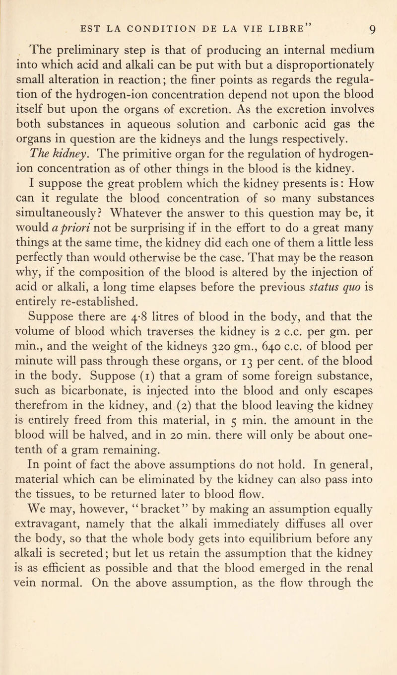 ) y The preliminary step is that of producing an internal medium into which acid and alkali can be put with but a disproportionately small alteration in reaction; the finer points as regards the regula- tion of the hydrogen-ion concentration depend not upon the blood itself but upon the organs of excretion. As the excretion involves both substances in aqueous solution and carbonic acid gas the organs in question are the kidneys and the lungs respectively. The kidney. The primitive organ for the regulation of hydrogen- ion concentration as of other things in the blood is the kidney. I suppose the great problem which the kidney presents is: How can it regulate the blood concentration of so many substances simultaneously? Whatever the answer to this question may be, it would a priori not be surprising if in the effort to do a great many things at the same time, the kidney did each one of them a little less perfectly than would otherwise be the case. That may be the reason why, if the composition of the blood is altered by the injection of acid or alkali, a long time elapses before the previous status quo is entirely re-established. Suppose there are 4-8 litres of blood in the body, and that the volume of blood which traverses the kidney is 2 c.c. per gm. per min., and the weight of the kidneys 320 gm., 640 c.c. of blood per minute will pass through these organs, or 13 per cent, of the blood in the body. Suppose (1) that a gram of some foreign substance, such as bicarbonate, is injected into the blood and only escapes therefrom in the kidney, and (2) that the blood leaving the kidney is entirely freed from this material, in 5 min. the amount in the blood will be halved, and in 20 min. there will only be about one- tenth of a gram remaining. In point of fact the above assumptions do not hold. In general, material which can be eliminated by the kidney can also pass into the tissues, to be returned later to blood flow. We may, however, “bracket” by making an assumption equally extravagant, namely that the alkali immediately diffuses all over the body, so that the whole body gets into equilibrium before any alkali is secreted; but let us retain the assumption that the kidney is as efficient as possible and that the blood emerged in the renal vein normal. On the above assumption, as the flow through the