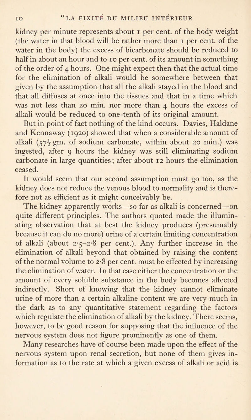 kidney per minute represents about i per cent, of the body weight (the water in that blood will be rather more than i per cent, of the water in the body) the excess of bicarbonate should be reduced to half in about an hour and to io per cent, of its amount in something of the order of 4 hours. One might expect then that the actual time for the elimination of alkali would be somewhere between that given by the assumption that all the alkali stayed in the blood and that all diffuses at once into the tissues and that in a time which was not less than 20 min. nor more than 4 hours the excess of alkali would be reduced to one-tenth of its original amount. But in point of fact nothing of the kind occurs. Davies, Haldane and Kennaway (1920) showed that when a considerable amount of alkali (57^ gm. of sodium carbonate, within about 20 min.) was ingested, after 9 hours the kidney was still eliminating sodium carbonate in large quantities; after about 12 hours the elimination ceased. It would seem that our second assumption must go too, as the kidney does not reduce the venous blood to normality and is there- fore not as efficient as it might conceivably be. The kidney apparently works—so far as alkali is concerned—on quite different principles. The authors quoted made the illumin- ating observation that at best the kidney produces (presumably because it can do no more) urine of a certain limiting concentration of alkali (about 2*5-2*8 per cent.). Any further increase in the elimination of alkali beyond that obtained by raising the content of the normal volume to 2*8 per cent, must be effected by increasing the elimination of water. In that case either the concentration or the amount of every soluble substance in the body becomes affected indirectly. Short of knowing that the kidney cannot eliminate urine of more than a certain alkaline content we are very much in the dark as to any quantitative statement regarding the factors which regulate the elimination of alkali by the kidney. There seems, however, to be good reason for supposing that the influence of the nervous system does not figure prominently as one of them. Many researches have of course been made upon the effect of the nervous system upon renal secretion, but none of them gives in- formation as to the rate at which a given excess of alkali or acid is