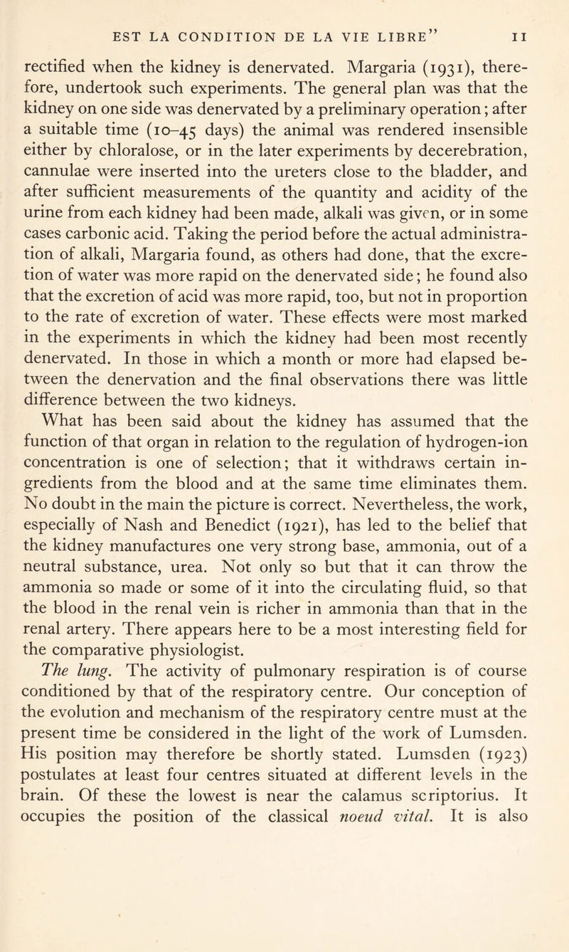 j » rectified when the kidney is denervated. Margaria (1931), there- fore, undertook such experiments. The general plan was that the kidney on one side was denervated by a preliminary operation; after a suitable time (10-45 days) the animal was rendered insensible either by chloralose, or in the later experiments by decerebration, cannulae were inserted into the ureters close to the bladder, and after sufficient measurements of the quantity and acidity of the urine from each kidney had been made, alkali was given, or in some cases carbonic acid. Taking the period before the actual administra- tion of alkali, Margaria found, as others had done, that the excre- tion of water was more rapid on the denervated side; he found also that the excretion of acid was more rapid, too, but not in proportion to the rate of excretion of water. These effects were most marked in the experiments in which the kidney had been most recently denervated. In those in which a month or more had elapsed be- tween the denervation and the final observations there was little difference between the two kidneys. What has been said about the kidney has assumed that the function of that organ in relation to the regulation of hydrogen-ion concentration is one of selection; that it withdraws certain in- gredients from the blood and at the same time eliminates them. No doubt in the main the picture is correct. Nevertheless, the work, especially of Nash and Benedict (1921), has led to the belief that the kidney manufactures one very strong base, ammonia, out of a neutral substance, urea. Not only so but that it can throw the ammonia so made or some of it into the circulating fluid, so that the blood in the renal vein is richer in ammonia than that in the renal artery. There appears here to be a most interesting field for the comparative physiologist. The lung. The activity of pulmonary respiration is of course conditioned by that of the respiratory centre. Our conception of the evolution and mechanism of the respiratory centre must at the present time be considered in the light of the work of Lumsden. His position may therefore be shortly stated. Lumsden (1923) postulates at least four centres situated at different levels in the brain. Of these the lowest is near the calamus scriptorius. It occupies the position of the classical noeud vital. It is also