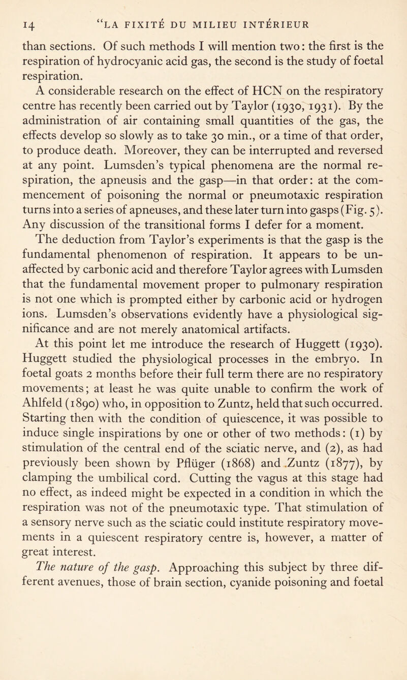 than sections. Of such methods I will mention two: the first is the respiration of hydrocyanic acid gas, the second is the study of foetal respiration. A considerable research on the effect of HCN on the respiratory centre has recently been carried out by Taylor (1930, 1931). By the administration of air containing small quantities of the gas, the effects develop so slowly as to take 30 min., or a time of that order, to produce death. Moreover, they can be interrupted and reversed at any point. Lumsden’s typical phenomena are the normal re- spiration, the apneusis and the gasp—in that order: at the com- mencement of poisoning the normal or pneumotaxic respiration turns into a series of apneuses, and these later turn into gasps (Fig. 5). Any discussion of the transitional forms I defer for a moment. The deduction from Taylor’s experiments is that the gasp is the fundamental phenomenon of respiration. It appears to be un- affected by carbonic acid and therefore Taylor agrees with Lumsden that the fundamental movement proper to pulmonary respiration is not one which is prompted either by carbonic acid or hydrogen ions. Lumsden’s observations evidently have a physiological sig- nificance and are not merely anatomical artifacts. At this point let me introduce the research of Huggett (1930). Huggett studied the physiological processes in the embryo. In foetal goats 2 months before their full term there are no respiratory movements; at least he was quite unable to confirm the work of Ahlfeld (1890) who, in opposition to Zuntz, held that such occurred. Starting then with the condition of quiescence, it was possible to induce single inspirations by one or other of two methods: (1) by stimulation of the central end of the sciatic nerve, and (2), as had previously been shown by Pfliiger (1868) and .Zuntz (1877), by clamping the umbilical cord. Cutting the vagus at this stage had no effect, as indeed might be expected in a condition in which the respiration was not of the pneumotaxic type. That stimulation of a sensory nerve such as the sciatic could institute respiratory move- ments in a quiescent respiratory centre is, however, a matter of great interest. The nature of the gasp. Approaching this subject by three dif- ferent avenues, those of brain section, cyanide poisoning and foetal