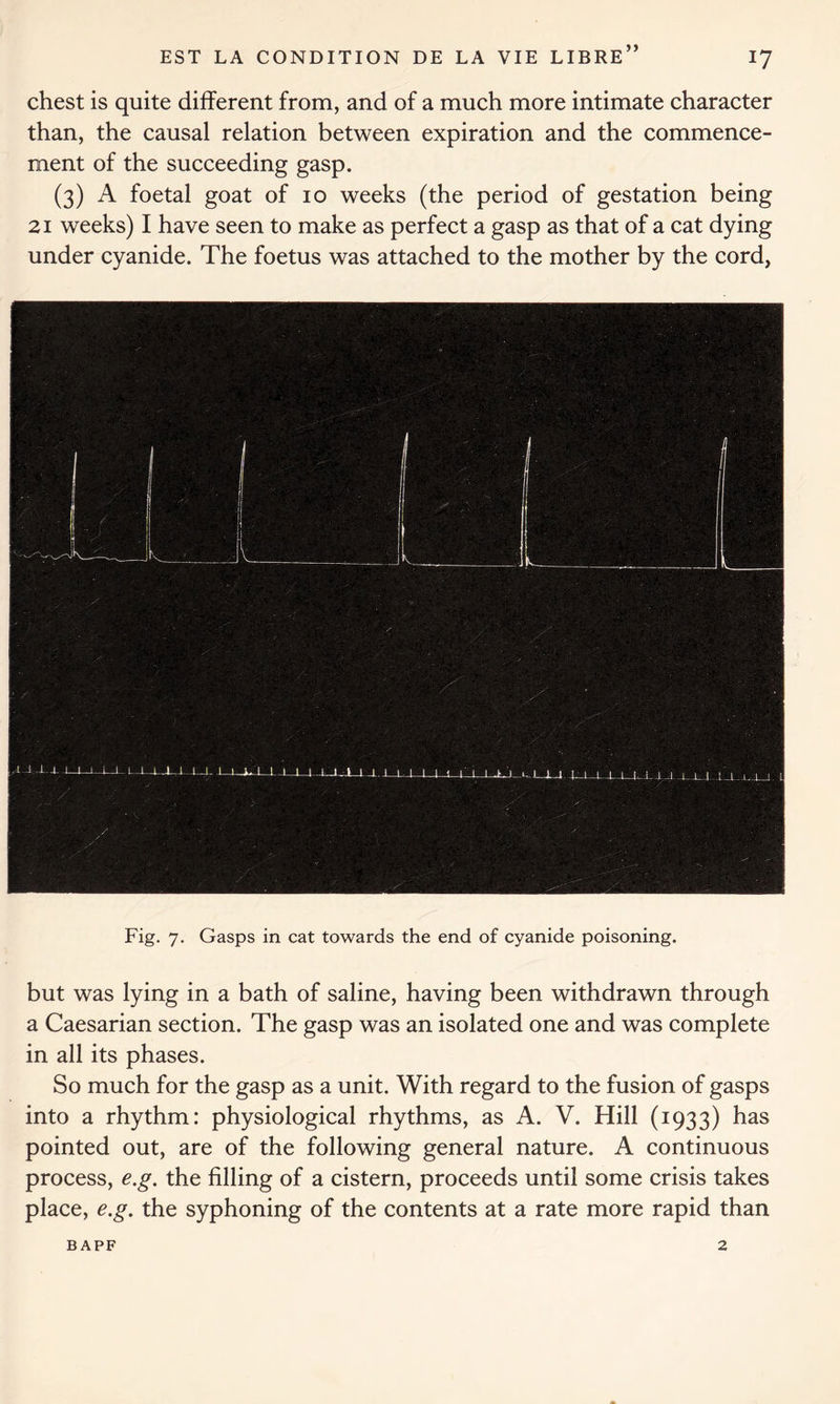 chest is quite different from, and of a much more intimate character than, the causal relation between expiration and the commence- ment of the succeeding gasp. (3) A foetal goat of 10 weeks (the period of gestation being 21 weeks) I have seen to make as perfect a gasp as that of a cat dying under cyanide. The foetus was attached to the mother by the cord, Fig. 7. Gasps in cat towards the end of cyanide poisoning. but was lying in a bath of saline, having been withdrawn through a Caesarian section. The gasp was an isolated one and was complete in all its phases. So much for the gasp as a unit. With regard to the fusion of gasps into a rhythm: physiological rhythms, as A. V. Hill (1933) has pointed out, are of the following general nature. A continuous process, e.g. the filling of a cistern, proceeds until some crisis takes place, e.g. the syphoning of the contents at a rate more rapid than BAPF 2