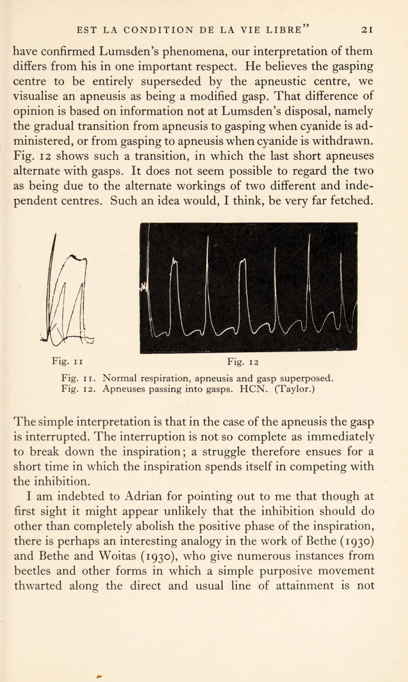 have confirmed Lumsden’s phenomena, our interpretation of them differs from his in one important respect. He believes the gasping centre to be entirely superseded by the apneustic centre, we visualise an apneusis as being a modified gasp. That difference of opinion is based on information not at Lumsden’s disposal, namely the gradual transition from apneusis to gasping when cyanide is ad- ministered, or from gasping to apneusis when cyanide is withdrawn. Fig. 12 shows such a transition, in which the last short apneuses alternate with gasps. It does not seem possible to regard the two as being due to the alternate workings of two different and inde- pendent centres. Such an idea would, I think, be very far fetched. Fig. ii Fig. 12 Fig. ii. Normal respiration, apneusis and gasp superposed. Fig. 12. Apneuses passing into gasps. HCN. (Taylor.) The simple interpretation is that in the case of the apneusis the gasp is interrupted. The interruption is not so complete as immediately to break down the inspiration; a struggle therefore ensues for a short time in which the inspiration spends itself in competing with the inhibition. I am indebted to Adrian for pointing out to me that though at first sight it might appear unlikely that the inhibition should do other than completely abolish the positive phase of the inspiration, there is perhaps an interesting analogy in the work of Bethe (1930) and Bethe and Woitas (1930), who give numerous instances from beetles and other forms in which a simple purposive movement thwarted along the direct and usual line of attainment is not