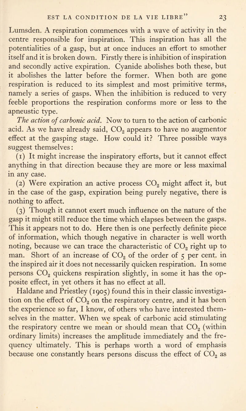 >> Lumsden. A respiration commences with a wave of activity in the centre responsible for inspiration. This inspiration has all the potentialities of a gasp, but at once induces an effort to smother itself and it is broken down. Firstly there is inhibition of inspiration and secondly active expiration. Cyanide abolishes both these, but it abolishes the latter before the former. When both are gone respiration is reduced to its simplest and most primitive terms, namely a series of gasps. When the inhibition is reduced to very feeble proportions the respiration conforms more or less to the apneustic type. The action of carbonic acid. Now to turn to the action of carbonic acid. As we have already said, C02 appears to have no augmentor effect at the gasping stage. How could it? Three possible ways suggest themselves: (1) It might increase the inspiratory efforts, but it cannot effect anything in that direction because they are more or less maximal in any case. (2) Were expiration an active process C02 might affect it, but in the case of the gasp, expiration being purely negative, there is nothing to affect. (3) Though it cannot exert much influence on the nature of the gasp it might still reduce the time which elapses between the gasps. This it appears not to do. Here then is one perfectly definite piece of information, which though negative in character is well worth noting, because we can trace the characteristic of C02 right up to man. Short of an increase of C02 of the order of 5 per cent, in the inspired air it does not necessarily quicken respiration. In some persons C02 quickens respiration slightly, in some it has the op- posite effect, in yet others it has no effect at all. Haldane and Priestley (1905) found this in their classic investiga- tion on the effect of C02 on the respiratory centre, and it has been the experience so far, I know, of others who have interested them- selves in the matter. When we speak of carbonic acid stimulating the respiratory centre we mean or should mean that C02 (within ordinary limits) increases the amplitude immediately and the fre- quency ultimately. This is perhaps worth a word of emphasis because one constantly hears persons discuss the effect of C02 as