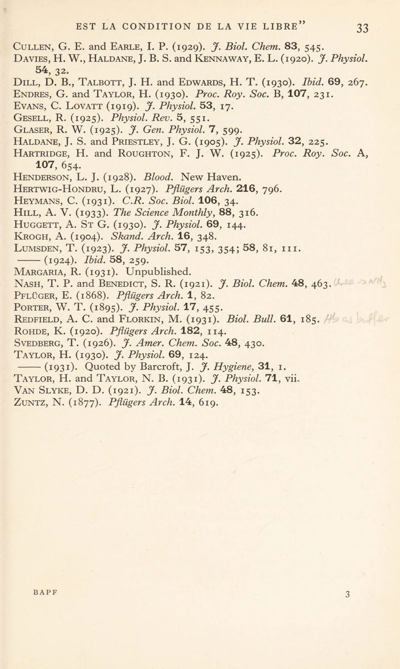 >> Cullen, G. E. and Earle, I. P. (1929). J. Biol. Chem. 83, 545. Davies, H. W., Haldane, J. B. S. and Kennaway, E. L. (1920). J. Physiol. 54, 32, Dill, D. B., Talbott, J. H. and Edwards, H. T. (1930). Ibid. 69, 267. Endres, G. and Taylor, H. (1930). Proc. Roy. Soc. B, 107, 231. Evans, C. Lovatt (1919). J. Physiol. 53, 17. Gesell, R. (1925). Physiol. Rev. 5, 551. Glaser, R. W. (1925). jf. Gen. Physiol. 7, 599. Haldane, J. S. and Priestley, J. G. (1905). J. Physiol. 32, 225. Hartridge, H. and Roughton, F. J. W. (1925). Proc. Roy. Soc. A, 107, 654. Henderson, L. J. (1928). Blood. New Haven. Hertwig-Hondru, L. (1927). Pflugers Arch. 216, 796. Heymans, C. (1931). C.R. Soc. Biol. 106, 34, Hill, A. V. (1933). The Science Monthly, 88, 316. Huggett, A. St G. (1930). J. Physiol. 69, 144. Krogh, A. (1904). Skand. Arch. 16, 348. Lumsden, T. (1923). J. Physiol. 57, 153, 354; 58, 81, 111. (1924). Ibid. 58, 259. Margaria, R. (1931). Unpublished. Nash, T. P. and Benedict, S. R. (1921). J. Biol. Chem. 48, 463. Pfluger, E. (1868). Pflugers Arch. 1, 82. Porter, W. T. (1895). J. Physiol. 17, 455. Redfield, A. C. and Florkin, M. (1931). Biol. Bull. 61, 185. Rohde, K. (1920). Pflugers Arch. 182, 114. Svedberg, T. (1926). J. Amer. Chem. Soc. 48, 430. Taylor, H. (1930). J. Physiol. 69, 124. (1931). Quoted by Barcroft, J. J. Hygiene, 31, 1. Taylor, H. and Taylor, N. B. (1931). J. Physiol. 71, vii. Van Slyke, D. D. (1921). J. Biol. Chem. 48, 153. Zuntz, N. (1877). Pflugers Arch. 14, 619. bapf 3