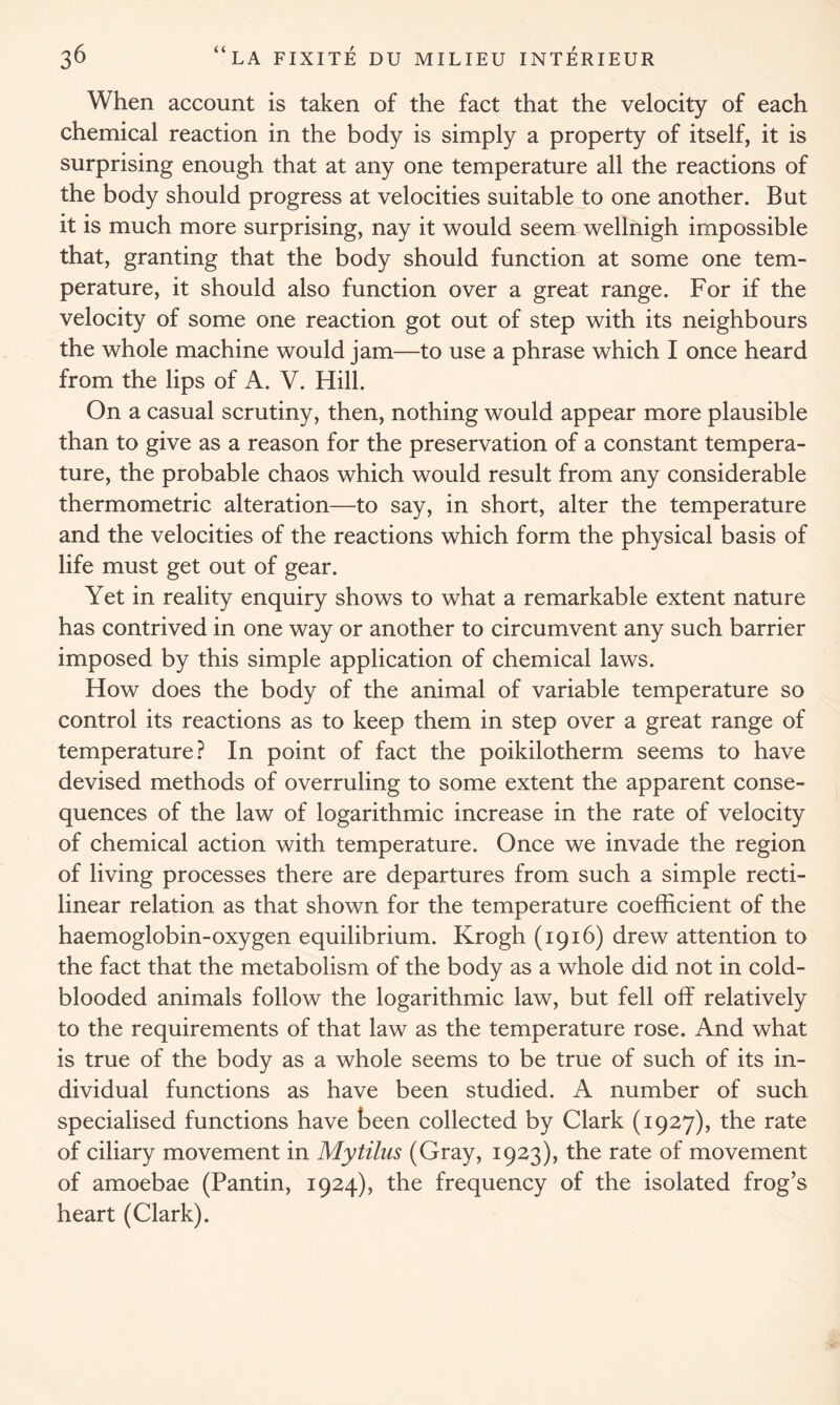 When account is taken of the fact that the velocity of each chemical reaction in the body is simply a property of itself, it is surprising enough that at any one temperature all the reactions of the body should progress at velocities suitable to one another. But it is much more surprising, nay it would seem wellnigh impossible that, granting that the body should function at some one tem- perature, it should also function over a great range. For if the velocity of some one reaction got out of step with its neighbours the whole machine would jam—to use a phrase which I once heard from the lips of A. V. Hill. On a casual scrutiny, then, nothing would appear more plausible than to give as a reason for the preservation of a constant tempera- ture, the probable chaos which would result from any considerable thermometric alteration—to say, in short, alter the temperature and the velocities of the reactions which form the physical basis of life must get out of gear. Yet in reality enquiry shows to what a remarkable extent nature has contrived in one way or another to circumvent any such barrier imposed by this simple application of chemical laws. How does the body of the animal of variable temperature so control its reactions as to keep them in step over a great range of temperature? In point of fact the poikilotherm seems to have devised methods of overruling to some extent the apparent conse- quences of the law of logarithmic increase in the rate of velocity of chemical action with temperature. Once we invade the region of living processes there are departures from such a simple recti- linear relation as that shown for the temperature coefficient of the haemoglobin-oxygen equilibrium. Krogh (1916) drew attention to the fact that the metabolism of the body as a whole did not in cold- blooded animals follow the logarithmic law, but fell olf relatively to the requirements of that law as the temperature rose. And what is true of the body as a whole seems to be true of such of its in- dividual functions as have been studied. A number of such specialised functions have been collected by Clark (1927), the rate of ciliary movement in Mytilus (Gray, 1923), the rate of movement of amoebae (Pantin, 1924), the frequency of the isolated frog’s heart (Clark).