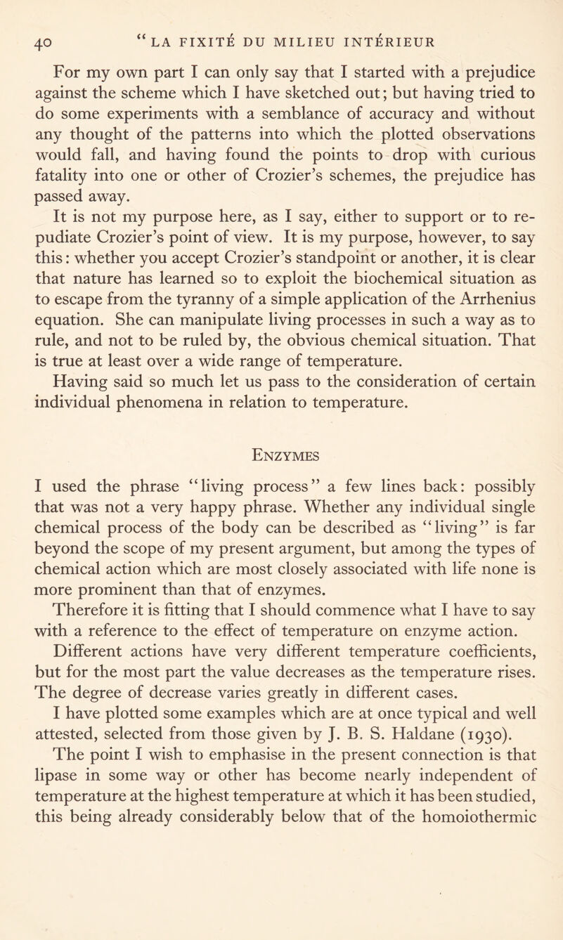 For my own part I can only say that I started with a prejudice against the scheme which I have sketched out; but having tried to do some experiments with a semblance of accuracy and without any thought of the patterns into which the plotted observations would fall, and having found the points to drop with curious fatality into one or other of Crozier’s schemes, the prejudice has passed away. It is not my purpose here, as I say, either to support or to re- pudiate Crozier’s point of view. It is my purpose, however, to say this: whether you accept Crozier’s standpoint or another, it is clear that nature has learned so to exploit the biochemical situation as to escape from the tyranny of a simple application of the Arrhenius equation. She can manipulate living processes in such a way as to rule, and not to be ruled by, the obvious chemical situation. That is true at least over a wide range of temperature. Having said so much let us pass to the consideration of certain individual phenomena in relation to temperature. Enzymes I used the phrase “living process” a few lines back: possibly that was not a very happy phrase. Whether any individual single chemical process of the body can be described as “living” is far beyond the scope of my present argument, but among the types of chemical action which are most closely associated with life none is more prominent than that of enzymes. Therefore it is fitting that I should commence what I have to say with a reference to the effect of temperature on enzyme action. Different actions have very different temperature coefficients, but for the most part the value decreases as the temperature rises. The degree of decrease varies greatly in different cases. I have plotted some examples which are at once typical and well attested, selected from those given by J. B. S. Haldane (1930). The point I wish to emphasise in the present connection is that lipase in some way or other has become nearly independent of temperature at the highest temperature at which it has been studied, this being already considerably below that of the homoiothermic