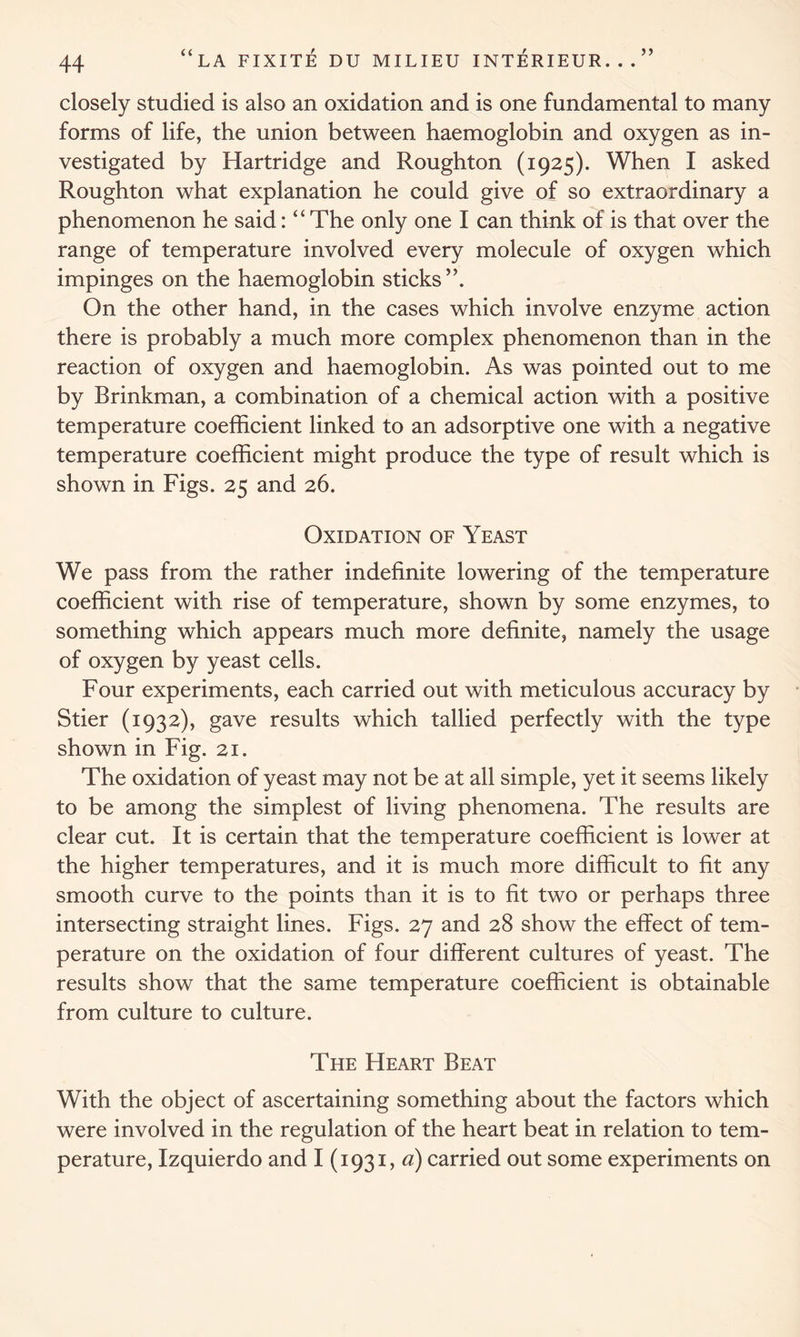 closely studied is also an oxidation and is one fundamental to many forms of life, the union between haemoglobin and oxygen as in- vestigated by Hartridge and Roughton (1925). When I asked Roughton what explanation he could give of so extraordinary a phenomenon he said: “ The only one I can think of is that over the range of temperature involved every molecule of oxygen which impinges on the haemoglobin sticks”. On the other hand, in the cases which involve enzyme action there is probably a much more complex phenomenon than in the reaction of oxygen and haemoglobin. As was pointed out to me by Brinkman, a combination of a chemical action with a positive temperature coefficient linked to an adsorptive one with a negative temperature coefficient might produce the type of result which is shown in Figs. 25 and 26. Oxidation of Yeast We pass from the rather indefinite lowering of the temperature coefficient with rise of temperature, shown by some enzymes, to something which appears much more definite, namely the usage of oxygen by yeast cells. Four experiments, each carried out with meticulous accuracy by Stier (1932), gave results which tallied perfectly with the type shown in Fig. 21. The oxidation of yeast may not be at all simple, yet it seems likely to be among the simplest of living phenomena. The results are clear cut. It is certain that the temperature coefficient is lower at the higher temperatures, and it is much more difficult to fit any smooth curve to the points than it is to fit two or perhaps three intersecting straight lines. Figs. 27 and 28 show the effect of tem- perature on the oxidation of four different cultures of yeast. The results show that the same temperature coefficient is obtainable from culture to culture. The Heart Beat With the object of ascertaining something about the factors which were involved in the regulation of the heart beat in relation to tem- perature, Izquierdo and I (1931, a) carried out some experiments on