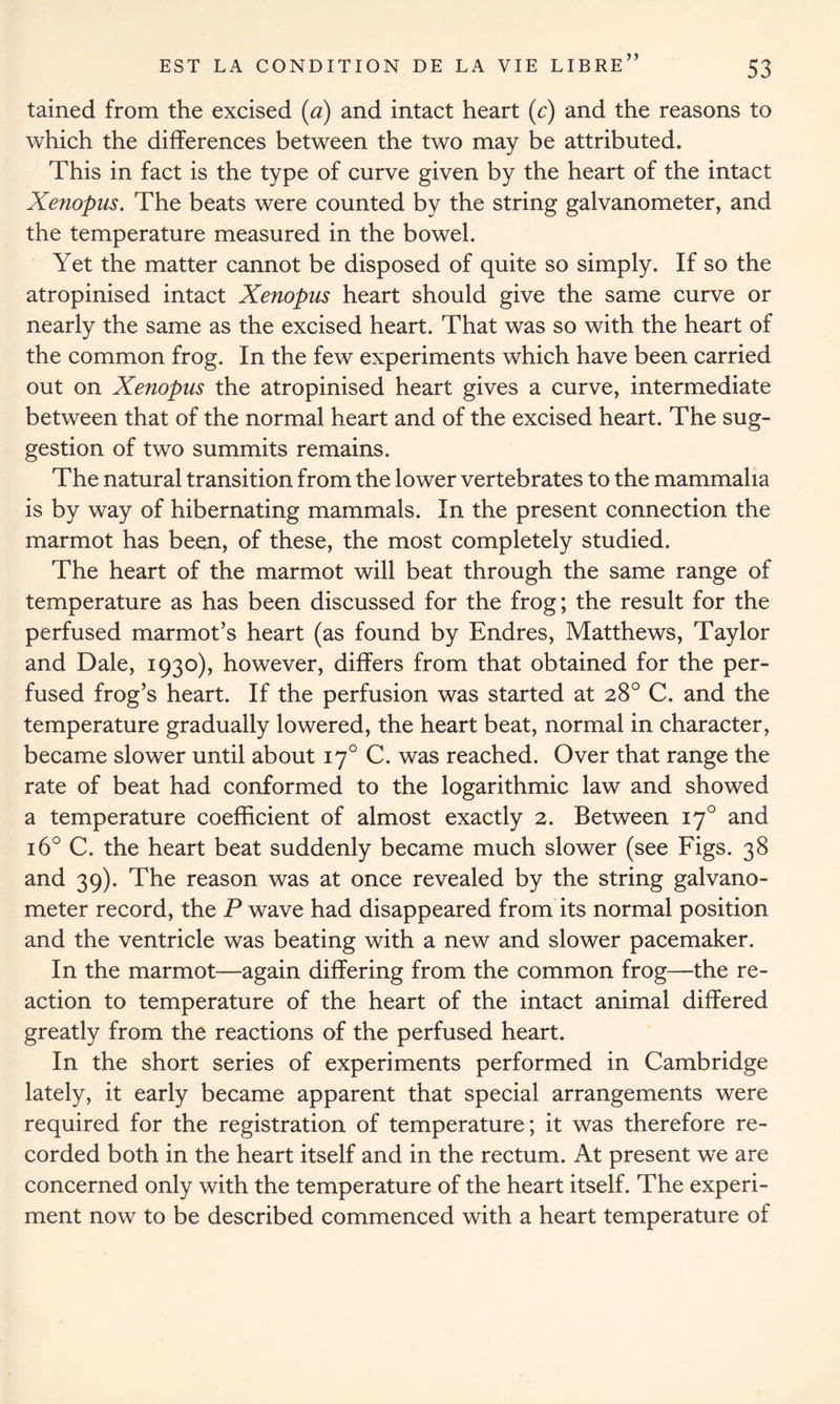 tained from the excised (a) and intact heart (c) and the reasons to which the differences between the two may be attributed. This in fact is the type of curve given by the heart of the intact Xenopus. The beats were counted by the string galvanometer, and the temperature measured in the bowel. Yet the matter cannot be disposed of quite so simply. If so the atropinised intact Xenopus heart should give the same curve or nearly the same as the excised heart. That was so with the heart of the common frog. In the few experiments which have been carried out on Xenopus the atropinised heart gives a curve, intermediate between that of the normal heart and of the excised heart. The sug- gestion of two summits remains. The natural transition from the lower vertebrates to the mammalia is by way of hibernating mammals. In the present connection the marmot has been, of these, the most completely studied. The heart of the marmot will beat through the same range of temperature as has been discussed for the frog; the result for the perfused marmot’s heart (as found by Endres, Matthews, Taylor and Dale, 1930), however, differs from that obtained for the per- fused frog’s heart. If the perfusion was started at 28° C. and the temperature gradually lowered, the heart beat, normal in character, became slower until about 170 C. was reached. Over that range the rate of beat had conformed to the logarithmic law and showed a temperature coefficient of almost exactly 2. Between 170 and 16° C. the heart beat suddenly became much slower (see Figs. 38 and 39). The reason was at once revealed by the string galvano- meter record, the P wave had disappeared from its normal position and the ventricle was beating with a new and slower pacemaker. In the marmot—again differing from the common frog—the re- action to temperature of the heart of the intact animal differed greatly from the reactions of the perfused heart. In the short series of experiments performed in Cambridge lately, it early became apparent that special arrangements were required for the registration of temperature; it was therefore re- corded both in the heart itself and in the rectum. At present we are concerned only with the temperature of the heart itself. The experi- ment now to be described commenced with a heart temperature of