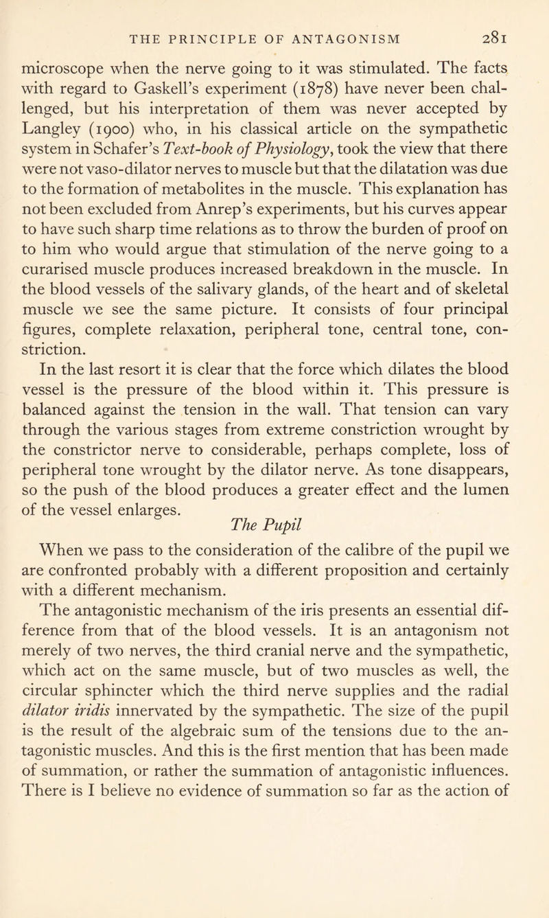 microscope when the nerve going to it was stimulated. The facts with regard to Gaskell’s experiment (1878) have never been chal- lenged, but his interpretation of them was never accepted by Langley (1900) who, in his classical article on the sympathetic system in Schafer’s Text-book of Physiology, took the view that there were not vaso-dilator nerves to muscle but that the dilatation was due to the formation of metabolites in the muscle. This explanation has not been excluded from Anrep’s experiments, but his curves appear to have such sharp time relations as to throw the burden of proof on to him who would argue that stimulation of the nerve going to a curarised muscle produces increased breakdown in the muscle. In the blood vessels of the salivary glands, of the heart and of skeletal muscle we see the same picture. It consists of four principal figures, complete relaxation, peripheral tone, central tone, con- striction. In the last resort it is clear that the force which dilates the blood vessel is the pressure of the blood within it. This pressure is balanced against the tension in the wall. That tension can vary through the various stages from extreme constriction wrought by the constrictor nerve to considerable, perhaps complete, loss of peripheral tone wrought by the dilator nerve. As tone disappears, so the push of the blood produces a greater effect and the lumen of the vessel enlarges. The Pupil When we pass to the consideration of the calibre of the pupil we are confronted probably with a different proposition and certainly with a different mechanism. The antagonistic mechanism of the iris presents an essential dif- ference from that of the blood vessels. It is an antagonism not merely of two nerves, the third cranial nerve and the sympathetic, which act on the same muscle, but of two muscles as well, the circular sphincter which the third nerve supplies and the radial dilator iridis innervated by the sympathetic. The size of the pupil is the result of the algebraic sum of the tensions due to the an- tagonistic muscles. And this is the first mention that has been made of summation, or rather the summation of antagonistic influences. There is I believe no evidence of summation so far as the action of