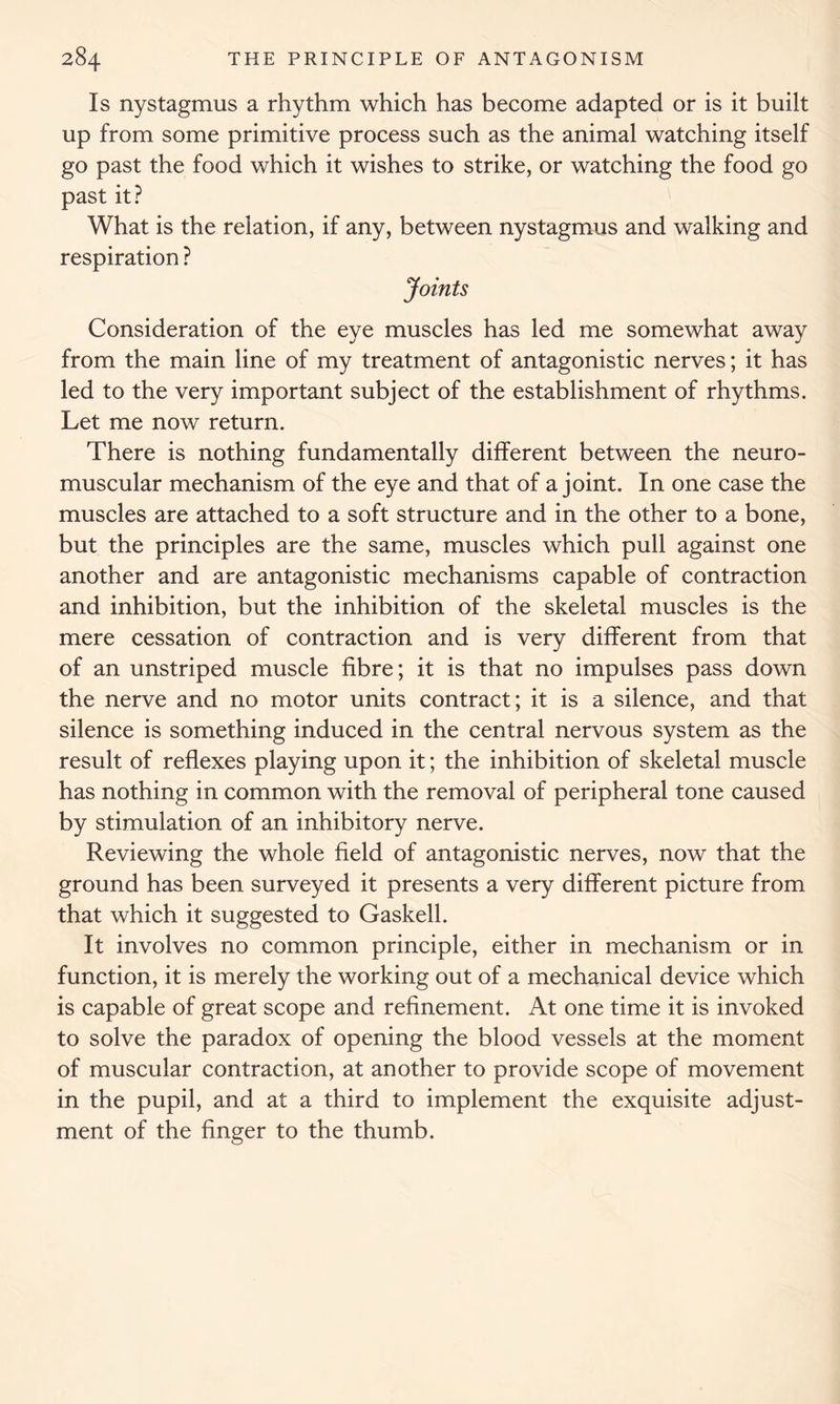 Is nystagmus a rhythm which has become adapted or is it built up from some primitive process such as the animal watching itself go past the food which it wishes to strike, or watching the food go past it? What is the relation, if any, between nystagmus and walking and respiration ? Joints Consideration of the eye muscles has led me somewhat away from the main line of my treatment of antagonistic nerves; it has led to the very important subject of the establishment of rhythms. Let me now return. There is nothing fundamentally different between the neuro- muscular mechanism of the eye and that of a joint. In one case the muscles are attached to a soft structure and in the other to a bone, but the principles are the same, muscles which pull against one another and are antagonistic mechanisms capable of contraction and inhibition, but the inhibition of the skeletal muscles is the mere cessation of contraction and is very different from that of an unstriped muscle fibre; it is that no impulses pass down the nerve and no motor units contract; it is a silence, and that silence is something induced in the central nervous system as the result of reflexes playing upon it; the inhibition of skeletal muscle has nothing in common with the removal of peripheral tone caused by stimulation of an inhibitory nerve. Reviewing the whole field of antagonistic nerves, now that the ground has been surveyed it presents a very different picture from that which it suggested to Gaskell. It involves no common principle, either in mechanism or in function, it is merely the working out of a mechanical device which is capable of great scope and refinement. At one time it is invoked to solve the paradox of opening the blood vessels at the moment of muscular contraction, at another to provide scope of movement in the pupil, and at a third to implement the exquisite adjust- ment of the finger to the thumb.